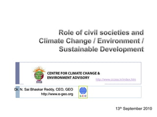 Role of civil societies and Climate Change / Environment / Sustainable Development http://www.cccea.in/index.htm Dr. N. Sai Bhaskar Reddy, CEO, GEO  http://www.e-geo.org 13th September 2010 