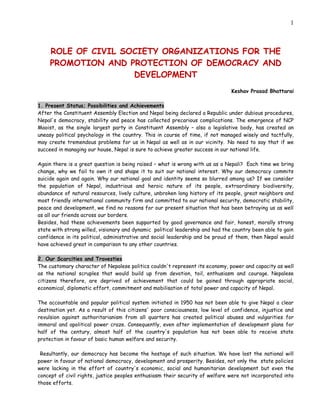 1



     ROLE OF CIVIL SOCIETY ORGANIZATIONS FOR THE
     PROMOTION AND PROTECTION OF DEMOCRACY AND
                     DEVELOPMENT
                                                                                Keshav Prasad Bhattarai

1. Present Status; Possibilities and Achievements
After the Constituent Assembly Election and Nepal being declared a Republic under dubious procedures,
Nepal's democracy, stability and peace has collected precarious complications. The emergence of NCP
Maoist, as the single largest party in Constituent Assembly – also a legislative body, has created an
uneasy political psychology in the country. This in course of time, if not managed wisely and tactfully,
may create tremendous problems for us in Nepal as well as in our vicinity. No need to say that if we
succeed in managing our house, Nepal is sure to achieve greater success in our national life.

Again there is a great question is being raised – what is wrong with us as a Nepali? Each time we bring
change, why we fail to own it and shape it to suit our national interest. Why our democracy commits
suicide again and again. Why our national goal and identity seems so blurred among us? If we consider
the population of Nepal, industrious and heroic nature of its people, extraordinary biodiversity,
abundance of natural resources, lively culture, unbroken long history of its people, great neighbors and
most friendly international community firm and committed to our national security, democratic stability,
peace and development, we find no reasons for our present situation that has been betraying us as well
as all our friends across our borders.
Besides, had these achievements been supported by good governance and fair, honest, morally strong
state with strong willed, visionary and dynamic political leadership and had the country been able to gain
confidence in its political, administrative and social leadership and be proud of them, then Nepal would
have achieved great in comparison to any other countries.

2. Our Scarcities and Travesties
The customary character of Nepalese politics couldn't represent its economy, power and capacity as well
as the national scruples that would build up from devotion, toil, enthusiasm and courage. Nepalese
citizens therefore, are deprived of achievement that could be gained through appropriate social,
economical, diplomatic effort, commitment and mobilisation of total power and capacity of Nepal.

The accountable and popular political system initiated in 1950 has not been able to give Nepal a clear
destination yet. As a result of this citizens' poor consciousness, low level of confidence, injustice and
revulsion against authoritarianism from all quarters has created political abuses and vulgarities for
immoral and apolitical power craze. Consequently, even after implementation of development plans for
half of the century, almost half of the country's population has not been able to receive state
protection in favour of basic human welfare and security.

 Resultantly, our democracy has become the hostage of such situation. We have lost the national will
power in favour of national democracy, development and prosperity. Besides, not only the state policies
were lacking in the effort of country's economic, social and humanitarian development but even the
concept of civil rights, justice peoples enthusiasm their security of welfare were not incorporated into
those efforts.
 