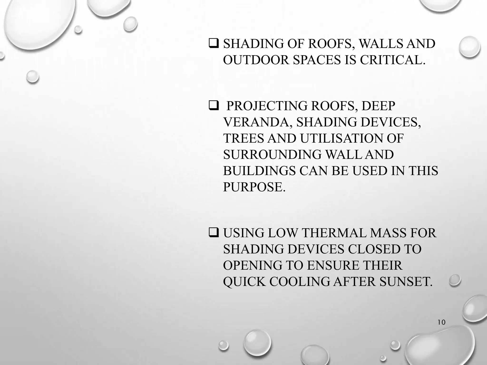  SHADING OF ROOFS, WALLS AND
OUTDOOR SPACES IS CRITICAL.
 PROJECTING ROOFS, DEEP
VERANDA, SHADING DEVICES,
TREES AND UTILISATION OF
SURROUNDING WALLAND
BUILDINGS CAN BE USED IN THIS
PURPOSE.
 USING LOW THERMAL MASS FOR
SHADING DEVICES CLOSED TO
OPENING TO ENSURE THEIR
QUICK COOLING AFTER SUNSET.
10
 