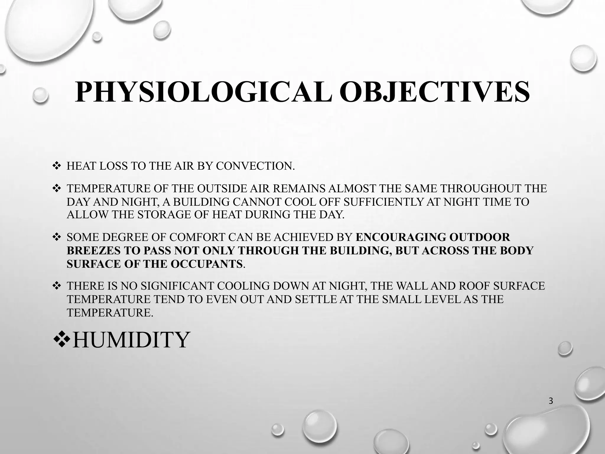 PHYSIOLOGICAL OBJECTIVES
 HEAT LOSS TO THE AIR BY CONVECTION.
 TEMPERATURE OF THE OUTSIDE AIR REMAINS ALMOST THE SAME THROUGHOUT THE
DAY AND NIGHT, A BUILDING CANNOT COOL OFF SUFFICIENTLYAT NIGHT TIME TO
ALLOW THE STORAGE OF HEAT DURING THE DAY.
 SOME DEGREE OF COMFORT CAN BE ACHIEVED BY ENCOURAGING OUTDOOR
BREEZES TO PASS NOT ONLY THROUGH THE BUILDING, BUT ACROSS THE BODY
SURFACE OF THE OCCUPANTS.
 THERE IS NO SIGNIFICANT COOLING DOWN AT NIGHT, THE WALL AND ROOF SURFACE
TEMPERATURE TEND TO EVEN OUT AND SETTLE AT THE SMALL LEVEL AS THE
TEMPERATURE.
HUMIDITY
3
 