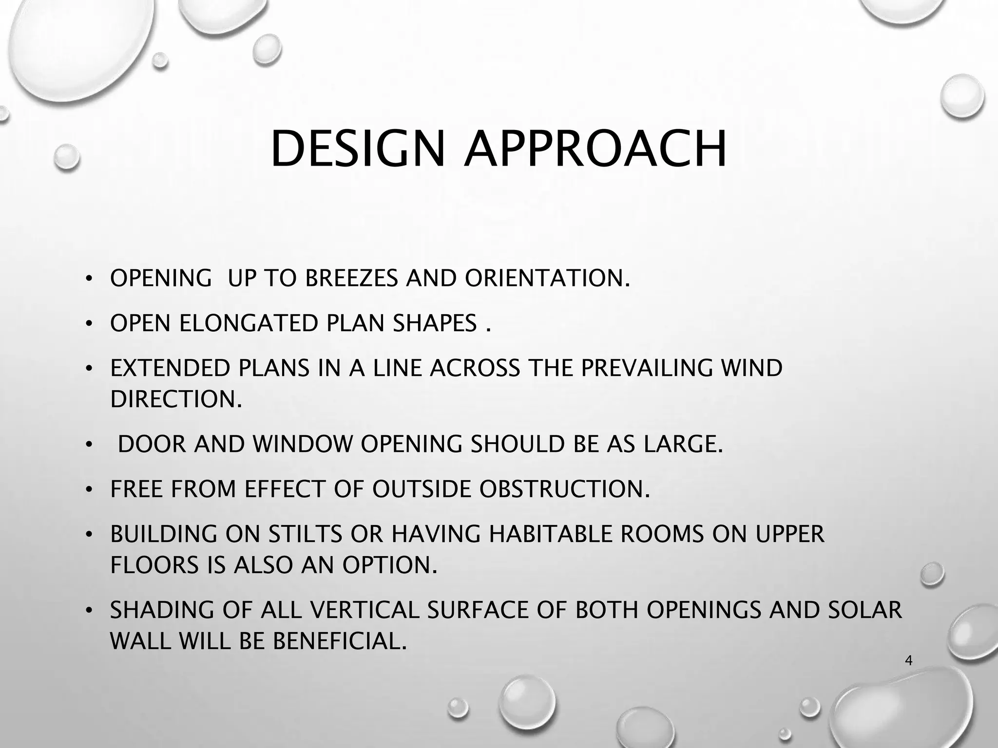 DESIGN APPROACH
• OPENING UP TO BREEZES AND ORIENTATION.
• OPEN ELONGATED PLAN SHAPES .
• EXTENDED PLANS IN A LINE ACROSS THE PREVAILING WIND
DIRECTION.
• DOOR AND WINDOW OPENING SHOULD BE AS LARGE.
• FREE FROM EFFECT OF OUTSIDE OBSTRUCTION.
• BUILDING ON STILTS OR HAVING HABITABLE ROOMS ON UPPER
FLOORS IS ALSO AN OPTION.
• SHADING OF ALL VERTICAL SURFACE OF BOTH OPENINGS AND SOLAR
WALL WILL BE BENEFICIAL.
4
 