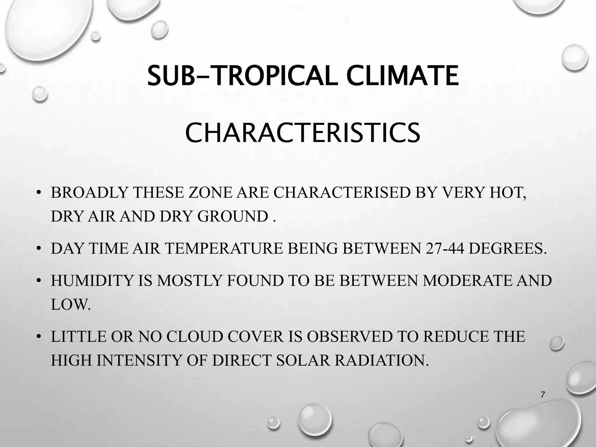 SUB-TROPICAL CLIMATE
CHARACTERISTICS
• BROADLY THESE ZONE ARE CHARACTERISED BY VERY HOT,
DRY AIR AND DRY GROUND .
• DAY TIME AIR TEMPERATURE BEING BETWEEN 27-44 DEGREES.
• HUMIDITY IS MOSTLY FOUND TO BE BETWEEN MODERATE AND
LOW.
• LITTLE OR NO CLOUD COVER IS OBSERVED TO REDUCE THE
HIGH INTENSITY OF DIRECT SOLAR RADIATION.
7
 