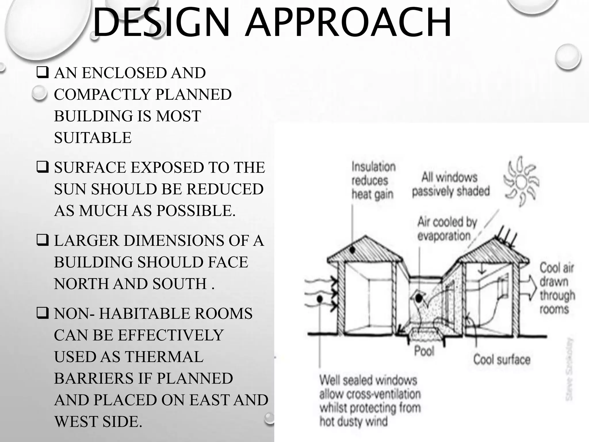 DESIGN APPROACH
 AN ENCLOSED AND
COMPACTLY PLANNED
BUILDING IS MOST
SUITABLE
 SURFACE EXPOSED TO THE
SUN SHOULD BE REDUCED
AS MUCH AS POSSIBLE.
 LARGER DIMENSIONS OF A
BUILDING SHOULD FACE
NORTH AND SOUTH .
 NON- HABITABLE ROOMS
CAN BE EFFECTIVELY
USED AS THERMAL
BARRIERS IF PLANNED
AND PLACED ON EAST AND
WEST SIDE.
9
 