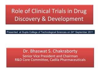 Role of Clinical Trials in Drug
     Discovery & Development
Presented at Gupta College of Technological Sciences on 24th September 2011




              Dr. Bhaswat S. Chakraborty
           Senior Vice President and Chairman
       R&D Core Committee, Cadila Pharmaceuticals
 