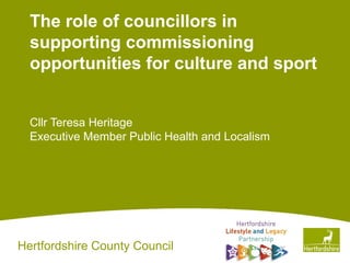 Hertfordshire County Council
The role of councillors in
supporting commissioning
opportunities for culture and sport
Cllr Teresa Heritage
Executive Member Public Health and Localism
 