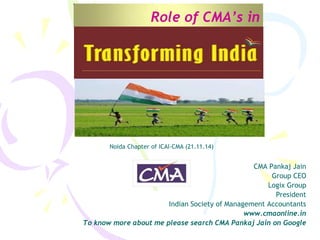 Role of CMA’s in
CMA Pankaj Jain
Group CEO
Logix Group
President
Indian Society of Management Accountants
www.cmaonline.in
To know more about me please search CMA Pankaj Jain on Google
Noida Chapter of ICAI-CMA (21.11.14)
 