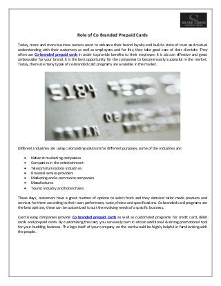 Role of Co Branded Prepaid Cards
Today, more and more business owners want to enhance their brand loyalty and build a state of trust and mutual
understanding with their customers as well as employees and for this; they take good care of their clientele. They
often use Co-branded prepaid cards in order to provide benefits to their employee. It is also an effective and great
ambassador for your brand. It is the best opportunity for the companies to become easily successful in the market.
Today, there are many types of co-branded card programs are available in the market.
Different industries are using co-branding solutions for different purposes, some of the industries are:
 Network marketing companies
 Companies in the entertainment
 Telecommunications industries
 Financial service providers
 Marketing and e-commerce companies
 Manufactures
 Tourist industry and hotel chains
These days, customers have a great number of options to select from and they demand tailor-made products and
services for them according to their own preferences, taste, choice and specifications. Co branded card programs are
the best options; these can be customized to suit the evolving needs of a specific business.
Card issuing companies provide Co branded prepaid cards as well as customized programs for credit card, debit
cards and prepaid cards. By customizing the card, you can easily turn it into an additional & strong promotional tool
for your budding business. The logo itself of your company on the card would be highly helpful in familiarizing with
the people.
 