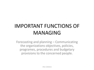 IMPORTANT FUNCTIONS OF
      MANAGING
Forecasting and planning – Communicating
   the organizations objectives, policies,
  programes, procedures and budgetary
    provisions to the concerned people.


                 vikas vadakara
 