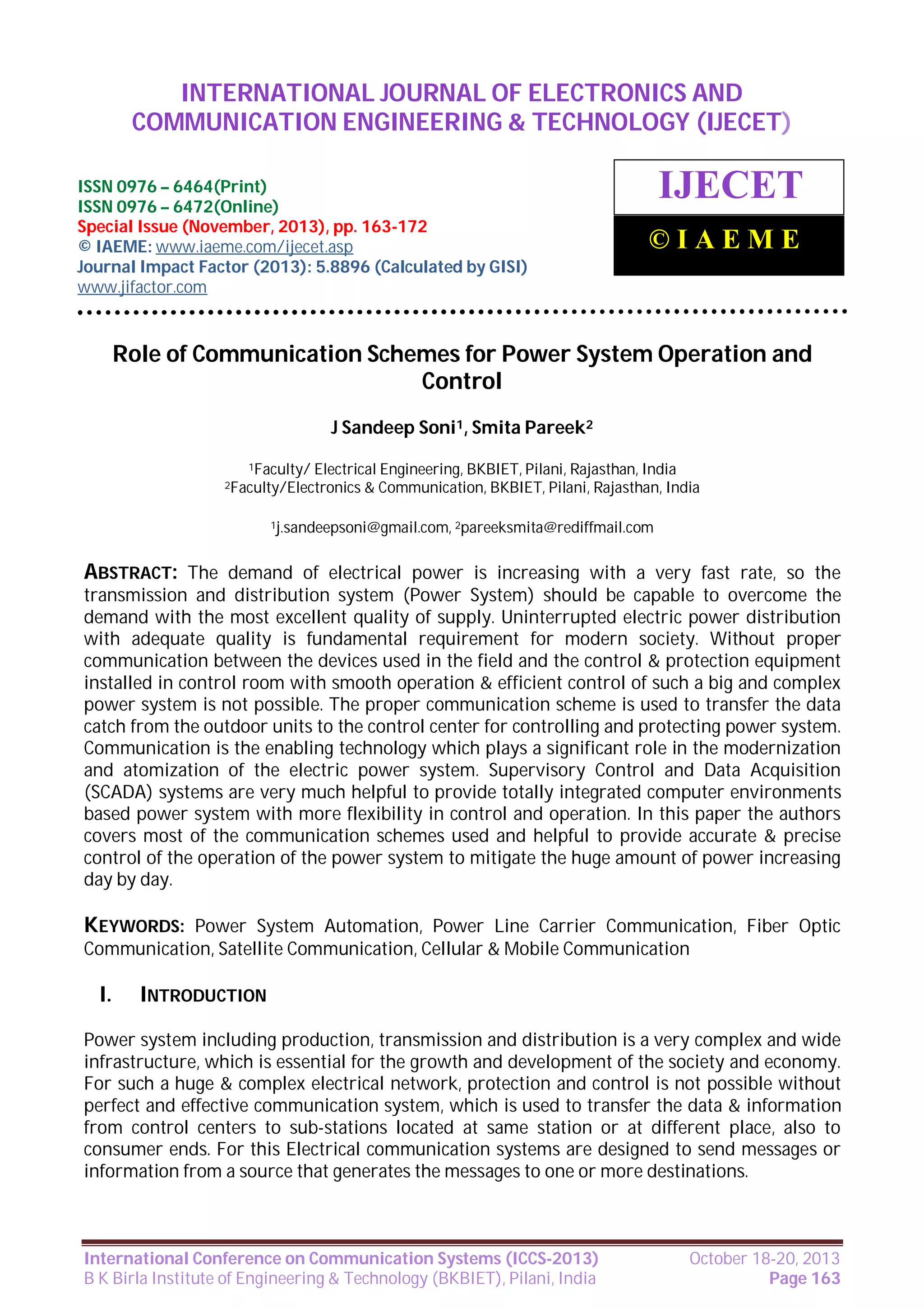 International Journal of Electronics and Communication Engineering & Technology (IJECET),
INTERNATIONAL JOURNAL OF ELECTRONICS AND
ISSN 0976 – 6464(Print), ISSN 0976 – 6472(Online), Special Issue (November, 2013), © IAEME

COMMUNICATION ENGINEERING & TECHNOLOGY (IJECET)

ISSN 0976 – 6464(Print)
ISSN 0976 – 6472(Online)
Special Issue (November, 2013), pp. 163-172
© IAEME: www.iaeme.com/ijecet.asp
Journal Impact Factor (2013): 5.8896 (Calculated by GISI)
www.jifactor.com

IJECET
©IAEME

Role of Communication Schemes for Power System Operation and
Control
J Sandeep Soni1, Smita Pareek2
1Faculty/

Electrical Engineering, BKBIET, Pilani, Rajasthan, India
& Communication, BKBIET, Pilani, Rajasthan, India

2Faculty/Electronics

1j.sandeepsoni@gmail.com, 2pareeksmita@rediffmail.com

ABSTRACT: The demand of electrical power is increasing with a very fast rate, so the
transmission and distribution system (Power System) should be capable to overcome the
demand with the most excellent quality of supply. Uninterrupted electric power distribution
with adequate quality is fundamental requirement for modern society. Without proper
communication between the devices used in the field and the control & protection equipment
installed in control room with smooth operation & efficient control of such a big and complex
power system is not possible. The proper communication scheme is used to transfer the data
catch from the outdoor units to the control center for controlling and protecting power system.
Communication is the enabling technology which plays a significant role in the modernization
and atomization of the electric power system. Supervisory Control and Data Acquisition
(SCADA) systems are very much helpful to provide totally integrated computer environments
based power system with more flexibility in control and operation. In this paper the authors
covers most of the communication schemes used and helpful to provide accurate & precise
control of the operation of the power system to mitigate the huge amount of power increasing
day by day.

KEYWORDS: Power System Automation, Power Line Carrier Communication, Fiber Optic
Communication, Satellite Communication, Cellular & Mobile Communication

I.

INTRODUCTION

Power system including production, transmission and distribution is a very complex and wide
infrastructure, which is essential for the growth and development of the society and economy.
For such a huge & complex electrical network, protection and control is not possible without
perfect and effective communication system, which is used to transfer the data & information
from control centers to sub-stations located at same station or at different place, also to
consumer ends. For this Electrical communication systems are designed to send messages or
information from a source that generates the messages to one or more destinations.

International Conference on Communication Systems (ICCS-2013)
B K Birla Institute of Engineering & Technology (BKBIET), Pilani, India

October 18-20, 2013
Page 163

 