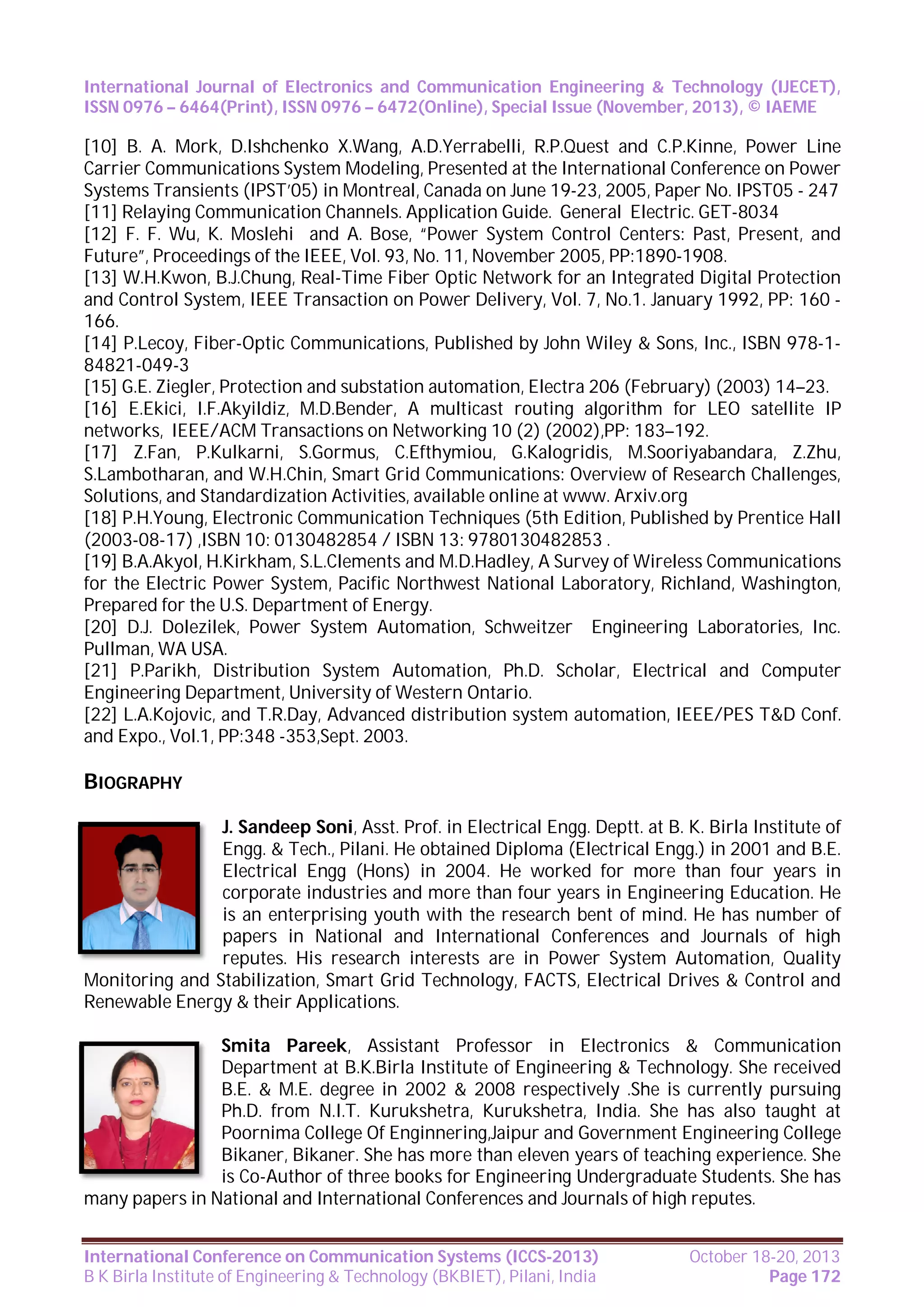International Journal of Electronics and Communication Engineering & Technology (IJECET),
ISSN 0976 – 6464(Print), ISSN 0976 – 6472(Online), Special Issue (November, 2013), © IAEME

[10] B. A. Mork, D.Ishchenko X.Wang, A.D.Yerrabelli, R.P.Quest and C.P.Kinne, Power Line
Carrier Communications System Modeling, Presented at the International Conference on Power
Systems Transients (IPST’05) in Montreal, Canada on June 19-23, 2005, Paper No. IPST05 - 247
[11] Relaying Communication Channels. Application Guide. General Electric. GET-8034
[12] F. F. Wu, K. Moslehi and A. Bose, “Power System Control Centers: Past, Present, and
Future”, Proceedings of the IEEE, Vol. 93, No. 11, November 2005, PP:1890-1908.
[13] W.H.Kwon, B.J.Chung, Real-Time Fiber Optic Network for an Integrated Digital Protection
and Control System, IEEE Transaction on Power Delivery, Vol. 7, No.1. January 1992, PP: 160 166.
[14] P.Lecoy, Fiber-Optic Communications, Published by John Wiley & Sons, Inc., ISBN 978-184821-049-3
[15] G.E. Ziegler, Protection and substation automation, Electra 206 (February) (2003) 14–23.
[16] E.Ekici, I.F.Akyildiz, M.D.Bender, A multicast routing algorithm for LEO satellite IP
networks, IEEE/ACM Transactions on Networking 10 (2) (2002),PP: 183–192.
[17] Z.Fan, P.Kulkarni, S.Gormus, C.Efthymiou, G.Kalogridis, M.Sooriyabandara, Z.Zhu,
S.Lambotharan, and W.H.Chin, Smart Grid Communications: Overview of Research Challenges,
Solutions, and Standardization Activities, available online at www. Arxiv.org
[18] P.H.Young, Electronic Communication Techniques (5th Edition, Published by Prentice Hall
(2003-08-17) ,ISBN 10: 0130482854 / ISBN 13: 9780130482853 .
[19] B.A.Akyol, H.Kirkham, S.L.Clements and M.D.Hadley, A Survey of Wireless Communications
for the Electric Power System, Pacific Northwest National Laboratory, Richland, Washington,
Prepared for the U.S. Department of Energy.
[20] D.J. Dolezilek, Power System Automation, Schweitzer Engineering Laboratories, Inc.
Pullman, WA USA.
[21] P.Parikh, Distribution System Automation, Ph.D. Scholar, Electrical and Computer
Engineering Department, University of Western Ontario.
[22] L.A.Kojovic, and T.R.Day, Advanced distribution system automation, IEEE/PES T&D Conf.
and Expo., Vol.1, PP:348 -353,Sept. 2003.

BIOGRAPHY
J. Sandeep Soni, Asst. Prof. in Electrical Engg. Deptt. at B. K. Birla Institute of
Engg. & Tech., Pilani. He obtained Diploma (Electrical Engg.) in 2001 and B.E.
Electrical Engg (Hons) in 2004. He worked for more than four years in
corporate industries and more than four years in Engineering Education. He
is an enterprising youth with the research bent of mind. He has number of
papers in National and International Conferences and Journals of high
reputes. His research interests are in Power System Automation, Quality
Monitoring and Stabilization, Smart Grid Technology, FACTS, Electrical Drives & Control and
Renewable Energy & their Applications.
Smita Pareek, Assistant Professor in Electronics & Communication
Department at B.K.Birla Institute of Engineering & Technology. She received
B.E. & M.E. degree in 2002 & 2008 respectively .She is currently pursuing
Ph.D. from N.I.T. Kurukshetra, Kurukshetra, India. She has also taught at
Poornima College Of Enginnering,Jaipur and Government Engineering College
Bikaner, Bikaner. She has more than eleven years of teaching experience. She
is Co-Author of three books for Engineering Undergraduate Students. She has
many papers in National and International Conferences and Journals of high reputes.
International Conference on Communication Systems (ICCS-2013)
B K Birla Institute of Engineering & Technology (BKBIET), Pilani, India

October 18-20, 2013
Page 172

 