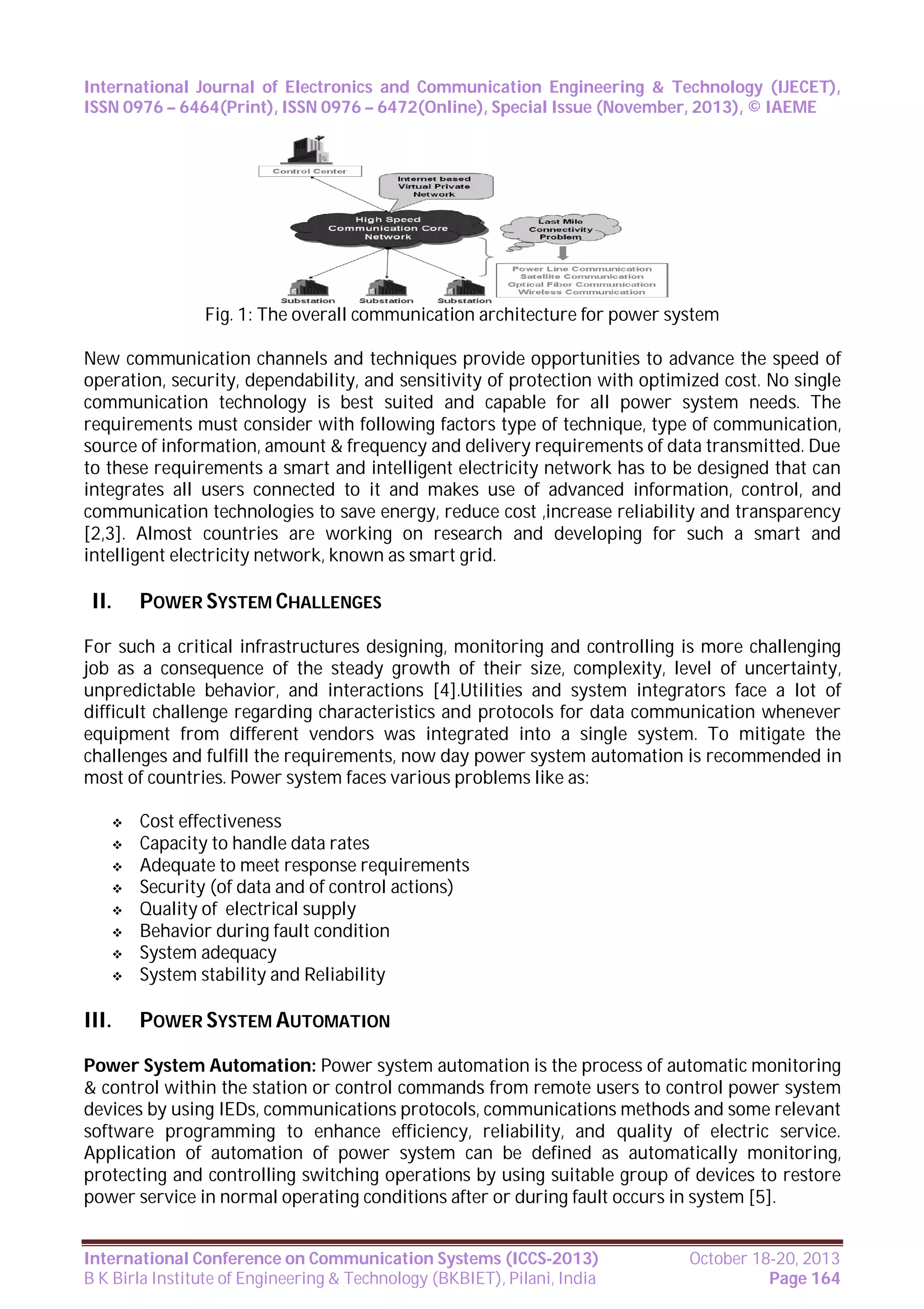 International Journal of Electronics and Communication Engineering & Technology (IJECET),
ISSN 0976 – 6464(Print), ISSN 0976 – 6472(Online), Special Issue (November, 2013), © IAEME

Fig. 1: The overall communication architecture for power system
New communication channels and techniques provide opportunities to advance the speed of
operation, security, dependability, and sensitivity of protection with optimized cost. No single
communication technology is best suited and capable for all power system needs. The
requirements must consider with following factors type of technique, type of communication,
source of information, amount & frequency and delivery requirements of data transmitted. Due
to these requirements a smart and intelligent electricity network has to be designed that can
integrates all users connected to it and makes use of advanced information, control, and
communication technologies to save energy, reduce cost ,increase reliability and transparency
[2,3]. Almost countries are working on research and developing for such a smart and
intelligent electricity network, known as smart grid.

II.

POWER SYSTEM CHALLENGES

For such a critical infrastructures designing, monitoring and controlling is more challenging
job as a consequence of the steady growth of their size, complexity, level of uncertainty,
unpredictable behavior, and interactions [4].Utilities and system integrators face a lot of
difficult challenge regarding characteristics and protocols for data communication whenever
equipment from different vendors was integrated into a single system. To mitigate the
challenges and fulfill the requirements, now day power system automation is recommended in
most of countries. Power system faces various problems like as:









III.

Cost effectiveness
Capacity to handle data rates
Adequate to meet response requirements
Security (of data and of control actions)
Quality of electrical supply
Behavior during fault condition
System adequacy
System stability and Reliability

POWER SYSTEM AUTOMATION

Power System Automation: Power system automation is the process of automatic monitoring
& control within the station or control commands from remote users to control power system
devices by using IEDs, communications protocols, communications methods and some relevant
software programming to enhance efficiency, reliability, and quality of electric service.
Application of automation of power system can be defined as automatically monitoring,
protecting and controlling switching operations by using suitable group of devices to restore
power service in normal operating conditions after or during fault occurs in system [5].
International Conference on Communication Systems (ICCS-2013)
B K Birla Institute of Engineering & Technology (BKBIET), Pilani, India

October 18-20, 2013
Page 164

 