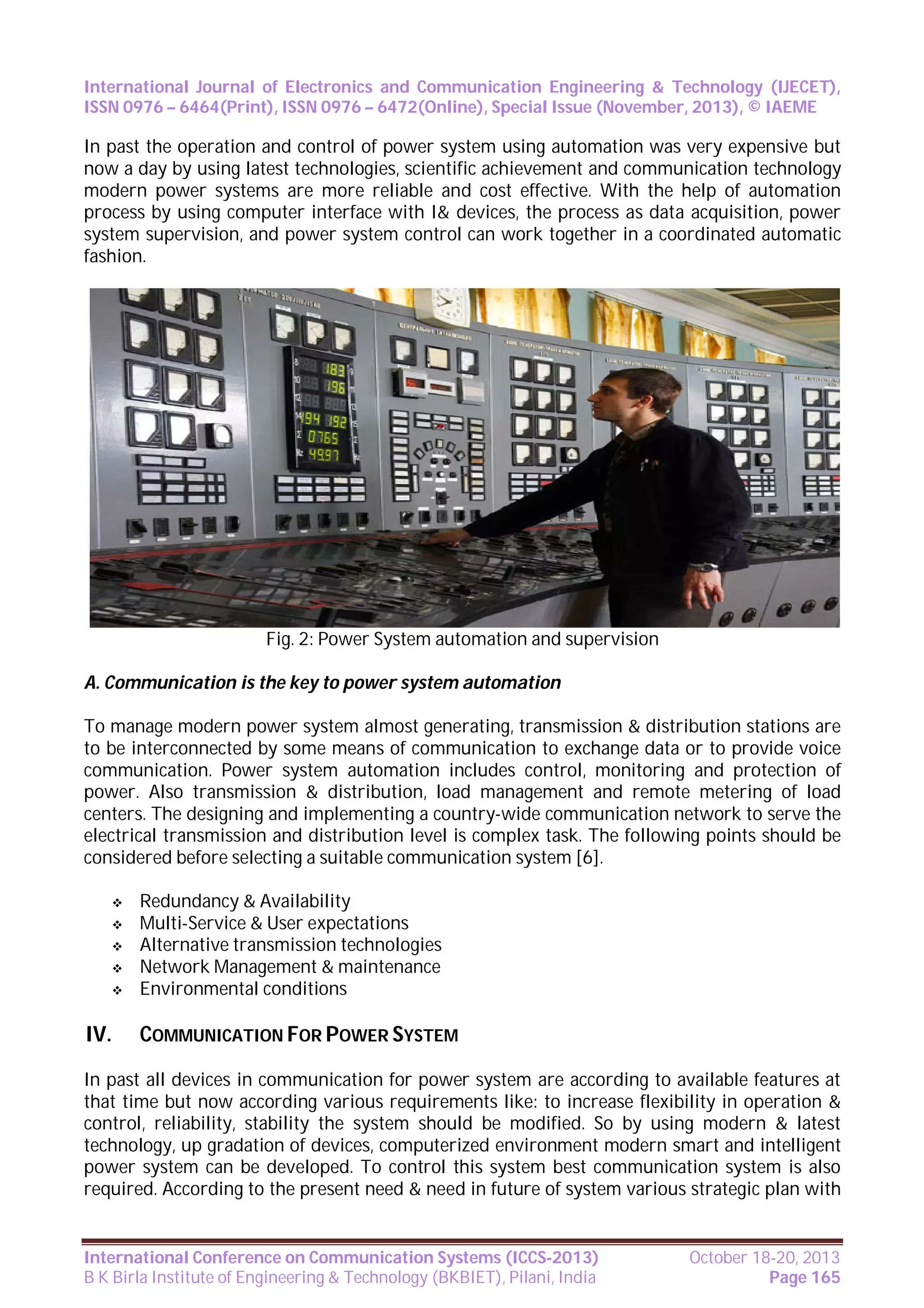International Journal of Electronics and Communication Engineering & Technology (IJECET),
ISSN 0976 – 6464(Print), ISSN 0976 – 6472(Online), Special Issue (November, 2013), © IAEME

In past the operation and control of power system using automation was very expensive but
now a day by using latest technologies, scientific achievement and communication technology
modern power systems are more reliable and cost effective. With the help of automation
process by using computer interface with I& devices, the process as data acquisition, power
system supervision, and power system control can work together in a coordinated automatic
fashion.

Fig. 2: Power System automation and supervision
A. Communication is the key to power system automation
To manage modern power system almost generating, transmission & distribution stations are
to be interconnected by some means of communication to exchange data or to provide voice
communication. Power system automation includes control, monitoring and protection of
power. Also transmission & distribution, load management and remote metering of load
centers. The designing and implementing a country-wide communication network to serve the
electrical transmission and distribution level is complex task. The following points should be
considered before selecting a suitable communication system [6].






IV.

Redundancy & Availability
Multi-Service & User expectations
Alternative transmission technologies
Network Management & maintenance
Environmental conditions

COMMUNICATION FOR POWER SYSTEM

In past all devices in communication for power system are according to available features at
that time but now according various requirements like: to increase flexibility in operation &
control, reliability, stability the system should be modified. So by using modern & latest
technology, up gradation of devices, computerized environment modern smart and intelligent
power system can be developed. To control this system best communication system is also
required. According to the present need & need in future of system various strategic plan with

International Conference on Communication Systems (ICCS-2013)
B K Birla Institute of Engineering & Technology (BKBIET), Pilani, India

October 18-20, 2013
Page 165

 