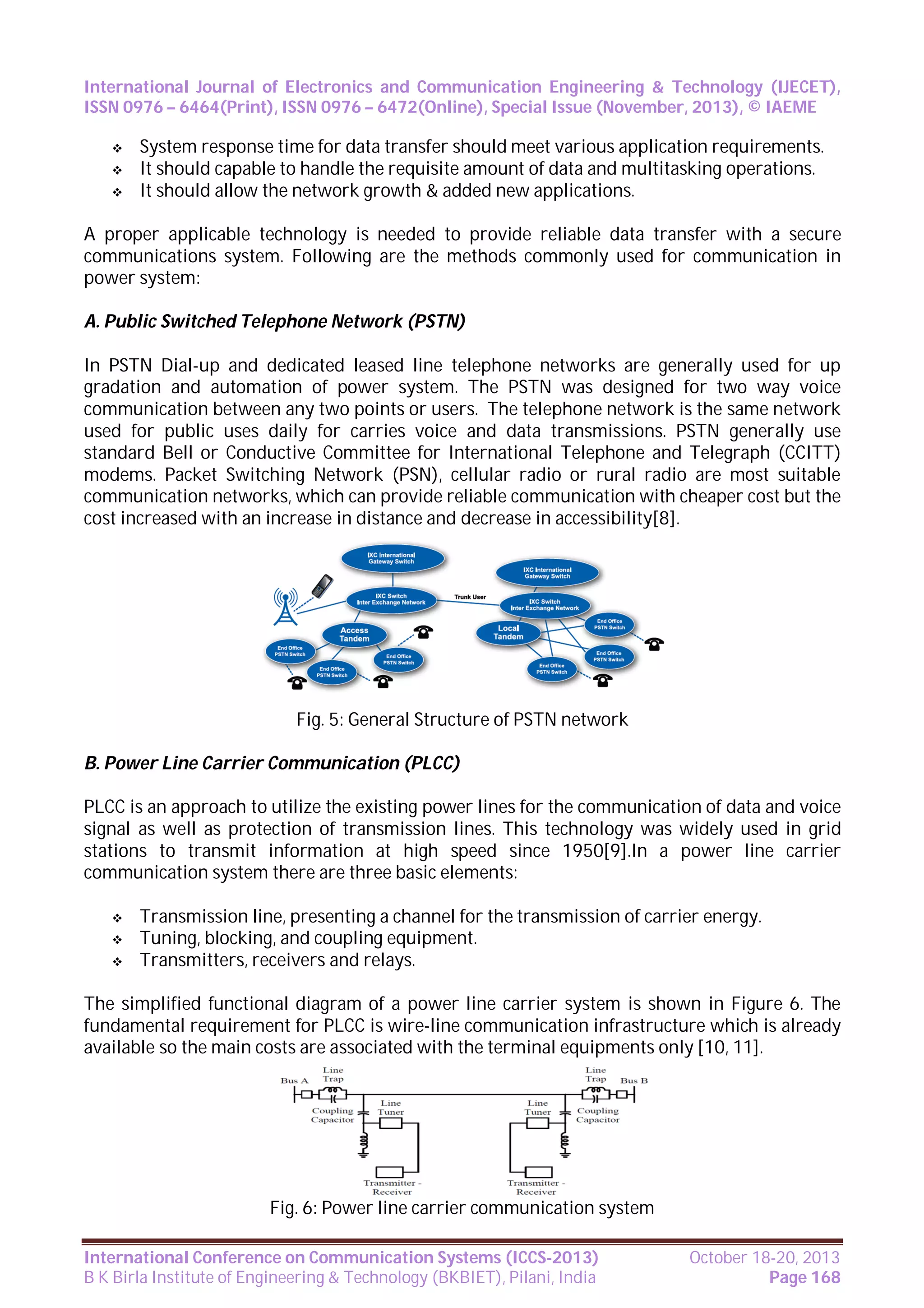 International Journal of Electronics and Communication Engineering & Technology (IJECET),
ISSN 0976 – 6464(Print), ISSN 0976 – 6472(Online), Special Issue (November, 2013), © IAEME




System response time for data transfer should meet various application requirements.
It should capable to handle the requisite amount of data and multitasking operations.
It should allow the network growth & added new applications.

A proper applicable technology is needed to provide reliable data transfer with a secure
communications system. Following are the methods commonly used for communication in
power system:
A. Public Switched Telephone Network (PSTN)
In PSTN Dial-up and dedicated leased line telephone networks are generally used for up
gradation and automation of power system. The PSTN was designed for two way voice
communication between any two points or users. The telephone network is the same network
used for public uses daily for carries voice and data transmissions. PSTN generally use
standard Bell or Conductive Committee for International Telephone and Telegraph (CCITT)
modems. Packet Switching Network (PSN), cellular radio or rural radio are most suitable
communication networks, which can provide reliable communication with cheaper cost but the
cost increased with an increase in distance and decrease in accessibility[8].

Fig. 5: General Structure of PSTN network
B. Power Line Carrier Communication (PLCC)
PLCC is an approach to utilize the existing power lines for the communication of data and voice
signal as well as protection of transmission lines. This technology was widely used in grid
stations to transmit information at high speed since 1950[9].In a power line carrier
communication system there are three basic elements:




Transmission line, presenting a channel for the transmission of carrier energy.
Tuning, blocking, and coupling equipment.
Transmitters, receivers and relays.

The simplified functional diagram of a power line carrier system is shown in Figure 6. The
fundamental requirement for PLCC is wire-line communication infrastructure which is already
available so the main costs are associated with the terminal equipments only [10, 11].

Fig. 6: Power line carrier communication system
International Conference on Communication Systems (ICCS-2013)
B K Birla Institute of Engineering & Technology (BKBIET), Pilani, India

October 18-20, 2013
Page 168

 