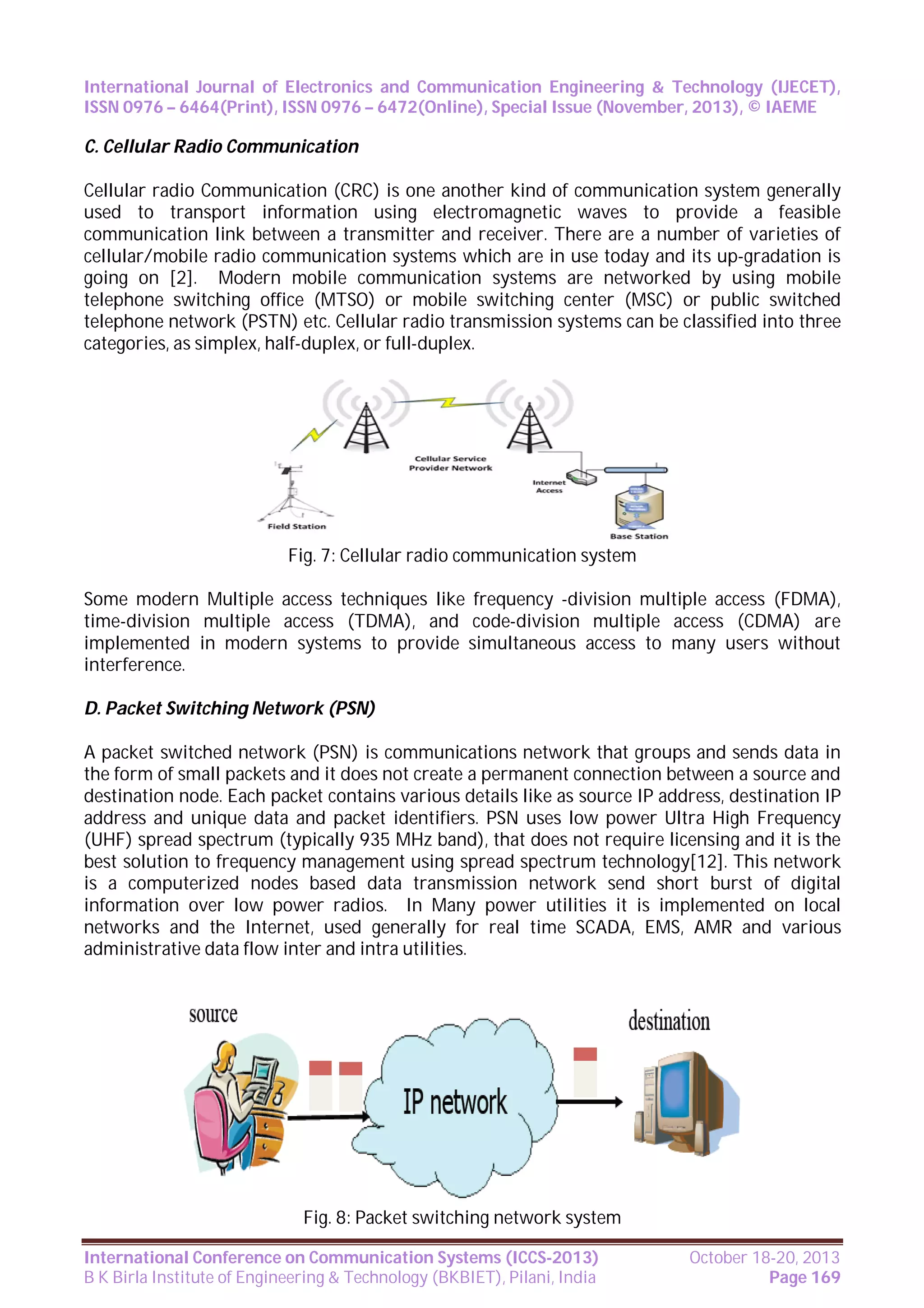 International Journal of Electronics and Communication Engineering & Technology (IJECET),
ISSN 0976 – 6464(Print), ISSN 0976 – 6472(Online), Special Issue (November, 2013), © IAEME

C. Cellular Radio Communication
Cellular radio Communication (CRC) is one another kind of communication system generally
used to transport information using electromagnetic waves to provide a feasible
communication link between a transmitter and receiver. There are a number of varieties of
cellular/mobile radio communication systems which are in use today and its up-gradation is
going on [2]. Modern mobile communication systems are networked by using mobile
telephone switching office (MTSO) or mobile switching center (MSC) or public switched
telephone network (PSTN) etc. Cellular radio transmission systems can be classified into three
categories, as simplex, half-duplex, or full-duplex.

Fig. 7: Cellular radio communication system
Some modern Multiple access techniques like frequency -division multiple access (FDMA),
time-division multiple access (TDMA), and code-division multiple access (CDMA) are
implemented in modern systems to provide simultaneous access to many users without
interference.
D. Packet Switching Network (PSN)
A packet switched network (PSN) is communications network that groups and sends data in
the form of small packets and it does not create a permanent connection between a source and
destination node. Each packet contains various details like as source IP address, destination IP
address and unique data and packet identifiers. PSN uses low power Ultra High Frequency
(UHF) spread spectrum (typically 935 MHz band), that does not require licensing and it is the
best solution to frequency management using spread spectrum technology[12]. This network
is a computerized nodes based data transmission network send short burst of digital
information over low power radios. In Many power utilities it is implemented on local
networks and the Internet, used generally for real time SCADA, EMS, AMR and various
administrative data flow inter and intra utilities.

Fig. 8: Packet switching network system
International Conference on Communication Systems (ICCS-2013)
B K Birla Institute of Engineering & Technology (BKBIET), Pilani, India

October 18-20, 2013
Page 169

 