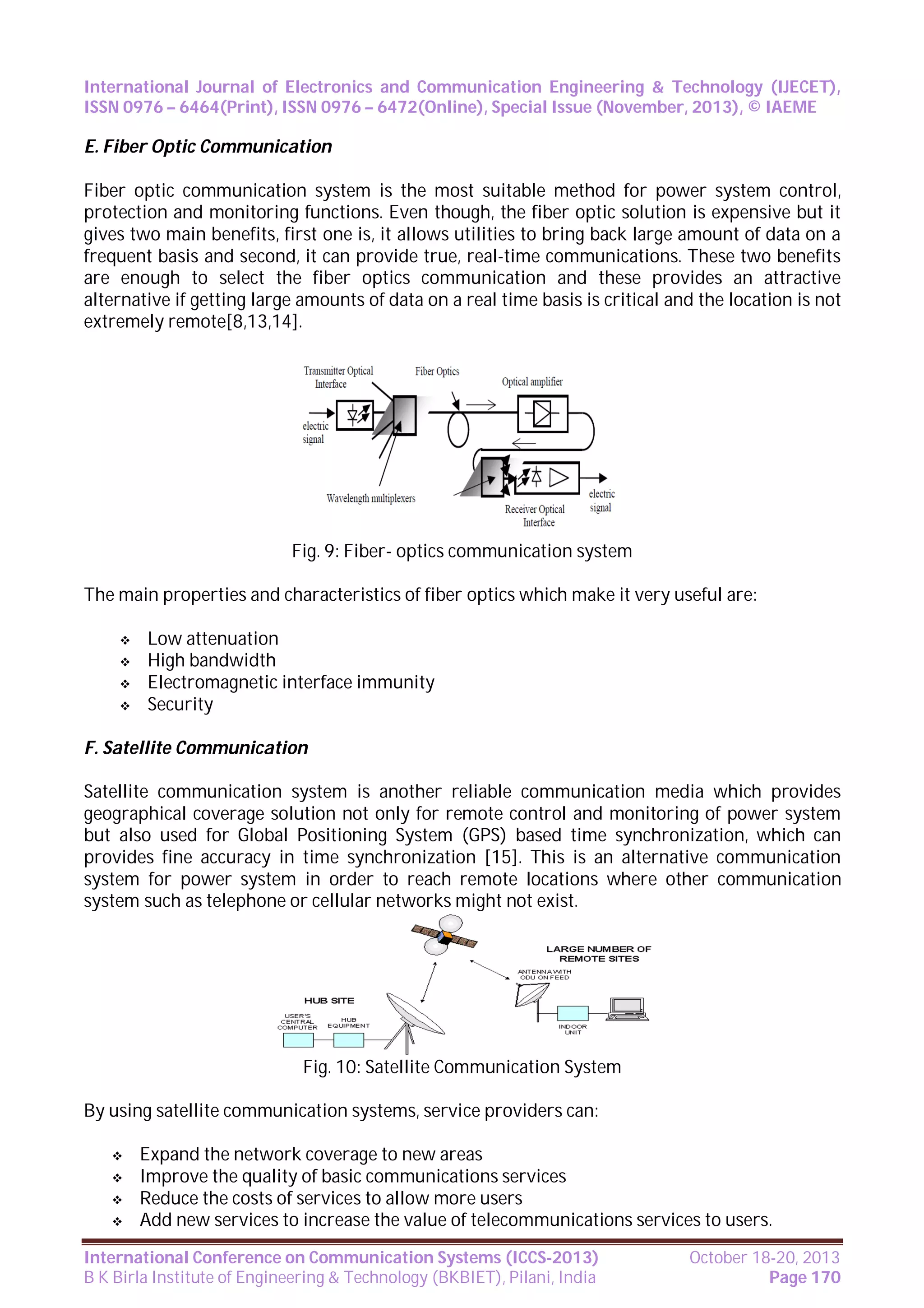 International Journal of Electronics and Communication Engineering & Technology (IJECET),
ISSN 0976 – 6464(Print), ISSN 0976 – 6472(Online), Special Issue (November, 2013), © IAEME

E. Fiber Optic Communication
Fiber optic communication system is the most suitable method for power system control,
protection and monitoring functions. Even though, the fiber optic solution is expensive but it
gives two main benefits, first one is, it allows utilities to bring back large amount of data on a
frequent basis and second, it can provide true, real-time communications. These two benefits
are enough to select the fiber optics communication and these provides an attractive
alternative if getting large amounts of data on a real time basis is critical and the location is not
extremely remote[8,13,14].

Fig. 9: Fiber- optics communication system
The main properties and characteristics of fiber optics which make it very useful are:





Low attenuation
High bandwidth
Electromagnetic interface immunity
Security

F. Satellite Communication
Satellite communication system is another reliable communication media which provides
geographical coverage solution not only for remote control and monitoring of power system
but also used for Global Positioning System (GPS) based time synchronization, which can
provides fine accuracy in time synchronization [15]. This is an alternative communication
system for power system in order to reach remote locations where other communication
system such as telephone or cellular networks might not exist.

Fig. 10: Satellite Communication System
By using satellite communication systems, service providers can:





Expand the network coverage to new areas
Improve the quality of basic communications services
Reduce the costs of services to allow more users
Add new services to increase the value of telecommunications services to users.

International Conference on Communication Systems (ICCS-2013)
B K Birla Institute of Engineering & Technology (BKBIET), Pilani, India

October 18-20, 2013
Page 170

 