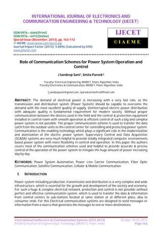 International Journal of Electronics and Communication Engineering & Technology (IJECET),
INTERNATIONAL JOURNAL OF ELECTRONICS AND
ISSN 0976 – 6464(Print), ISSN 0976 – 6472(Online), Special Issue (November, 2013), © IAEME

COMMUNICATION ENGINEERING & TECHNOLOGY (IJECET)

ISSN 0976 – 6464(Print)
ISSN 0976 – 6472(Online)
Special Issue (November, 2013), pp. 163-172
© IAEME: www.iaeme.com/ijecet.asp
Journal Impact Factor (2013): 5.8896 (Calculated by GISI)
www.jifactor.com

IJECET
©IAEME

Role of Communication Schemes for Power System Operation and
Control
J Sandeep Soni1, Smita Pareek2
1Faculty/

Electrical Engineering, BKBIET, Pilani, Rajasthan, India
& Communication, BKBIET, Pilani, Rajasthan, India

2Faculty/Electronics

1j.sandeepsoni@gmail.com, 2pareeksmita@rediffmail.com

ABSTRACT: The demand of electrical power is increasing with a very fast rate, so the
transmission and distribution system (Power System) should be capable to overcome the
demand with the most excellent quality of supply. Uninterrupted electric power distribution
with adequate quality is fundamental requirement for modern society. Without proper
communication between the devices used in the field and the control & protection equipment
installed in control room with smooth operation & efficient control of such a big and complex
power system is not possible. The proper communication scheme is used to transfer the data
catch from the outdoor units to the control center for controlling and protecting power system.
Communication is the enabling technology which plays a significant role in the modernization
and atomization of the electric power system. Supervisory Control and Data Acquisition
(SCADA) systems are very much helpful to provide totally integrated computer environments
based power system with more flexibility in control and operation. In this paper the authors
covers most of the communication schemes used and helpful to provide accurate & precise
control of the operation of the power system to mitigate the huge amount of power increasing
day by day.

KEYWORDS: Power System Automation, Power Line Carrier Communication, Fiber Optic
Communication, Satellite Communication, Cellular & Mobile Communication

I.

INTRODUCTION

Power system including production, transmission and distribution is a very complex and wide
infrastructure, which is essential for the growth and development of the society and economy.
For such a huge & complex electrical network, protection and control is not possible without
perfect and effective communication system, which is used to transfer the data & information
from control centers to sub-stations located at same station or at different place, also to
consumer ends. For this Electrical communication systems are designed to send messages or
information from a source that generates the messages to one or more destinations.

International Conference on Communication Systems (ICCS-2013)
B K Birla Institute of Engineering & Technology (BKBIET), Pilani, India

October 18-20, 2013
Page 163

 