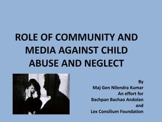 ROLE OF COMMUNITY AND
MEDIA AGAINST CHILD
ABUSE AND NEGLECT
By
Maj Gen Nilendra Kumar
An effort for
Bachpan Bachao Andolan
and
Lex Consilium Foundation
 