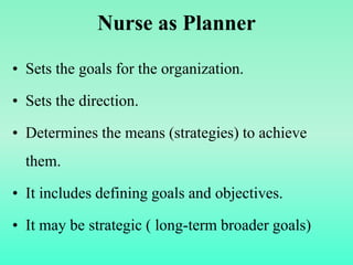 Nurse as Planner
• Sets the goals for the organization.
• Sets the direction.
• Determines the means (strategies) to achieve
them.
• It includes defining goals and objectives.
• It may be strategic ( long-term broader goals)
 