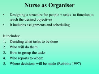 Nurse as Organiser
• Designing a structure for people + tasks to function to
reach the desired objectives
• It includes assignments and scheduling
It includes:
1. Deciding what tasks to be done
2. Who will do them
3. How to group the tasks
4. Who reports to whom
5. Where decisions will be made (Robbins 1997)
 