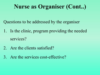 Nurse as Organiser (Cont..)
Questions to be addressed by the organiser
1. Is the clinic, program providing the needed
services?
2. Are the clients satisfied?
3. Are the services cost-effective?
 