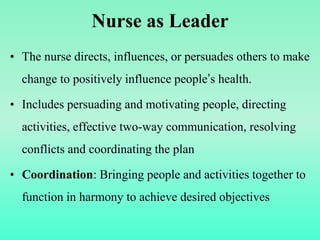 Nurse as Leader
• The nurse directs, influences, or persuades others to make
change to positively influence people’s health.
• Includes persuading and motivating people, directing
activities, effective two-way communication, resolving
conflicts and coordinating the plan
• Coordination: Bringing people and activities together to
function in harmony to achieve desired objectives
 