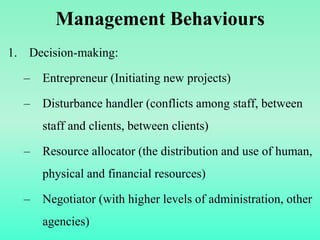 Management Behaviours
1. Decision-making:
– Entrepreneur (Initiating new projects)
– Disturbance handler (conflicts among staff, between
staff and clients, between clients)
– Resource allocator (the distribution and use of human,
physical and financial resources)
– Negotiator (with higher levels of administration, other
agencies)
 