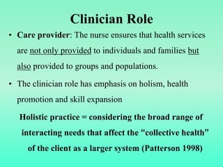Clinician Role
• Care provider: The nurse ensures that health services
are not only provided to individuals and families but
also provided to groups and populations.
• The clinician role has emphasis on holism, health
promotion and skill expansion
Holistic practice = considering the broad range of
interacting needs that affect the “collective health”
of the client as a larger system (Patterson 1998)
 