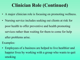 Clinician Role (Continued)
• A major clinician role is focusing on promoting wellness.
• Nursing service includes seeking out clients at risk for
poor health to offer preventive and health promoting
services rather than waiting for them to come for help
after problems arise.
Examples:
• Employees of a business are helped to live healthier and
happier lives by working with a group who wants to quit
smoking
 