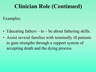 Examples:
• Educating fathers – to – be about fathering skills.
• Assist several families with terminally ill patients
to gain strengths through a support system of
accepting death and the dying process.
Clinician Role (Continued)
 
