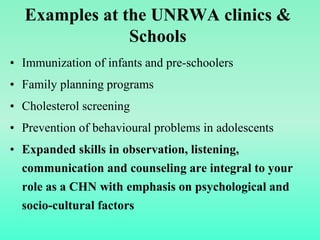 Examples at the UNRWA clinics &
Schools
• Immunization of infants and pre-schoolers
• Family planning programs
• Cholesterol screening
• Prevention of behavioural problems in adolescents
• Expanded skills in observation, listening,
communication and counseling are integral to your
role as a CHN with emphasis on psychological and
socio-cultural factors
 