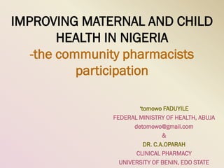 IMPROVING MATERNAL AND CHILD
        HEALTH IN NIGERIA
   -the community pharmacists
           participation

                       ‘tomowo FADUYILE
              FEDERAL MINISTRY OF HEALTH, ABUJA
                     detomowo@gmail.com
                                &
                         DR. C.A.OPARAH
                      CLINICAL PHARMACY
                UNIVERSITY OF BENIN, EDO STATE
 