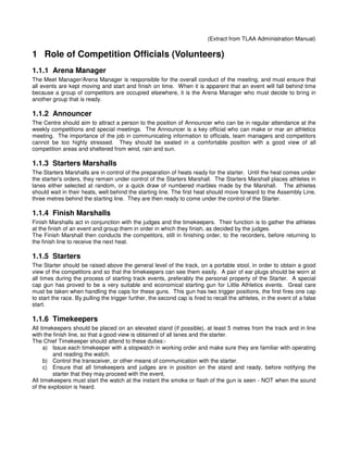 (Extract from TLAA Administration Manual)

1 Role of Competition Officials (Volunteers)
1.1.1 Arena Manager
The Meet Manager/Arena Manager is responsible for the overall conduct of the meeting, and must ensure that
all events are kept moving and start and finish on time. When it is apparent that an event will fall behind time
because a group of competitors are occupied elsewhere, it is the Arena Manager who must decide to bring in
another group that is ready.

1.1.2 Announcer
The Centre should aim to attract a person to the position of Announcer who can be in regular attendance at the
weekly competitions and special meetings. The Announcer is a key official who can make or mar an athletics
meeting. The importance of the job in communicating information to officials, team managers and competitors
cannot be too highly stressed. They should be seated in a comfortable position with a good view of all
competition areas and sheltered from wind, rain and sun.

1.1.3 Starters Marshalls
The Starters Marshalls are in control of the preparation of heats ready for the starter. Until the heat comes under
the starter's orders, they remain under control of the Starters Marshall. The Starters Marshall places athletes in
lanes either selected at random, or a quick draw of numbered marbles made by the Marshall. The athletes
should wait in their heats, well behind the starting line. The first heat should move forward to the Assembly Line,
three metres behind the starting line. They are then ready to come under the control of the Starter.

1.1.4 Finish Marshalls
Finish Marshalls act in conjunction with the judges and the timekeepers. Their function is to gather the athletes
at the finish of an event and group them in order in which they finish, as decided by the judges.
The Finish Marshall then conducts the competitors, still in finishing order, to the recorders, before returning to
the finish line to receive the next heat.

1.1.5 Starters
The Starter should be raised above the general level of the track, on a portable stool, in order to obtain a good
view of the competitors and so that the timekeepers can see them easily. A pair of ear plugs should be worn at
all times during the process of starting track events, preferably the personal property of the Starter. A special
cap gun has proved to be a very suitable and economical starting gun for Little Athletics events. Great care
must be taken when handling the caps for these guns. This gun has two trigger positions, the first fires one cap
to start the race. By pulling the trigger further, the second cap is fired to recall the athletes, in the event of a false
start.

1.1.6 Timekeepers
All timekeepers should be placed on an elevated stand (if possible), at least 5 metres from the track and in line
with the finish line, so that a good view is obtained of all lanes and the starter.
The Chief Timekeeper should attend to these duties:-
     a) Issue each timekeeper with a stopwatch in working order and make sure they are familiar with operating
         and reading the watch.
     b) Control the transceiver, or other means of communication with the starter.
     c) Ensure that all timekeepers and judges are in position on the stand and ready, before notifying the
         starter that they may proceed with the event.
All timekeepers must start the watch at the instant the smoke or flash of the gun is seen - NOT when the sound
of the explosion is heard.
 