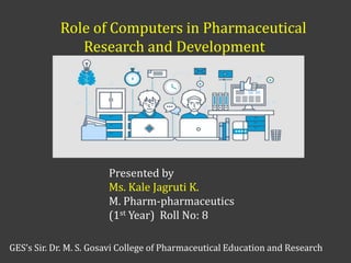 Role of Computers in Pharmaceutical
Research and Development
Presented by
Ms. Kale Jagruti K.
M. Pharm-pharmaceutics
(1st Year) Roll No: 8
GES’s Sir. Dr. M. S. Gosavi College of Pharmaceutical Education and Research
 