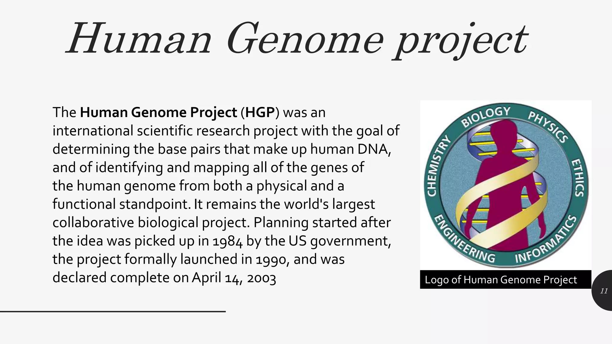 Human Genome project
11
The Human Genome Project (HGP) was an
international scientific research project with the goal of
determining the base pairs that make up human DNA,
and of identifying and mapping all of the genes of
the human genome from both a physical and a
functional standpoint. It remains the world's largest
collaborative biological project. Planning started after
the idea was picked up in 1984 by the US government,
the project formally launched in 1990, and was
declared complete onApril 14, 2003 Logo of Human Genome Project
 