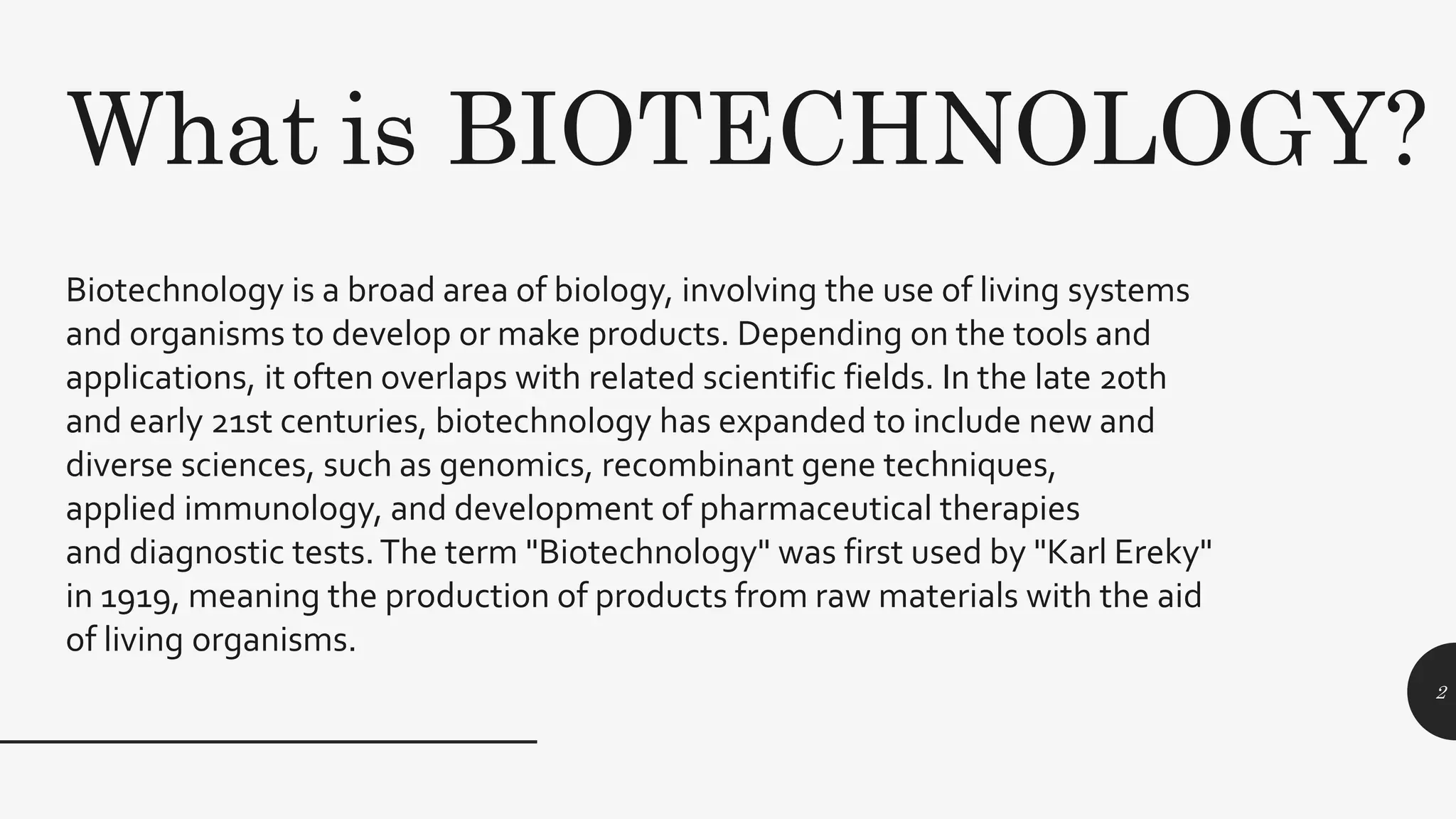Biotechnology is a broad area of biology, involving the use of living systems
and organisms to develop or make products. Depending on the tools and
applications, it often overlaps with related scientific fields. In the late 20th
and early 21st centuries, biotechnology has expanded to include new and
diverse sciences, such as genomics, recombinant gene techniques,
applied immunology, and development of pharmaceutical therapies
and diagnostic tests.The term "Biotechnology" was first used by "Karl Ereky"
in 1919, meaning the production of products from raw materials with the aid
of living organisms.
What is BIOTECHNOLOGY?
2
 
