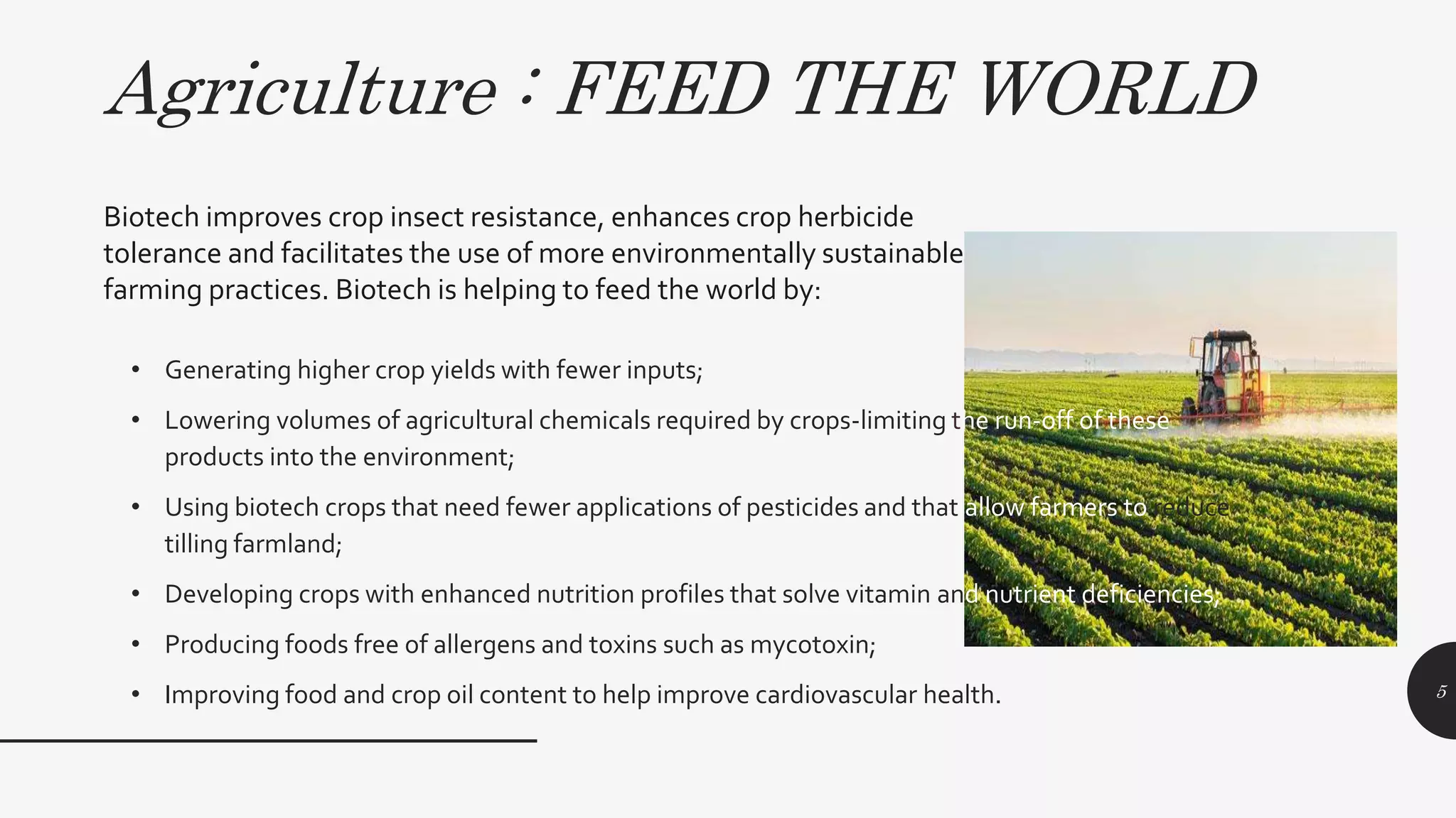 Agriculture : FEED THE WORLD
• Generating higher crop yields with fewer inputs;
• Lowering volumes of agricultural chemicals required by crops-limiting the run-off of these
products into the environment;
• Using biotech crops that need fewer applications of pesticides and that allow farmers to reduce
tilling farmland;
• Developing crops with enhanced nutrition profiles that solve vitamin and nutrient deficiencies;
• Producing foods free of allergens and toxins such as mycotoxin;
• Improving food and crop oil content to help improve cardiovascular health. 5
Biotech improves crop insect resistance, enhances crop herbicide
tolerance and facilitates the use of more environmentally sustainable
farming practices. Biotech is helping to feed the world by:
 