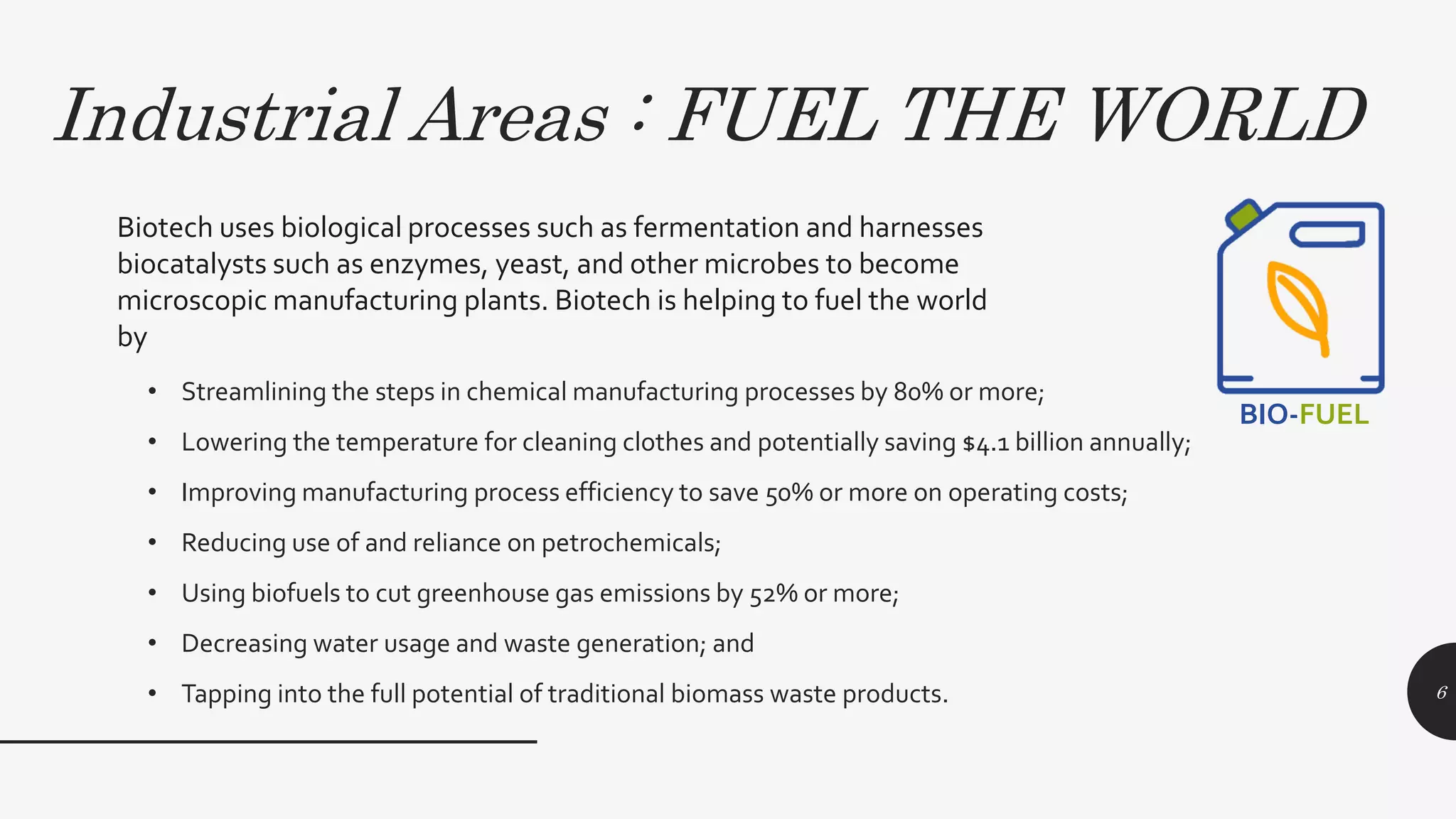 Industrial Areas : FUEL THE WORLD
• Streamlining the steps in chemical manufacturing processes by 80% or more;
• Lowering the temperature for cleaning clothes and potentially saving $4.1 billion annually;
• Improving manufacturing process efficiency to save 50% or more on operating costs;
• Reducing use of and reliance on petrochemicals;
• Using biofuels to cut greenhouse gas emissions by 52% or more;
• Decreasing water usage and waste generation; and
• Tapping into the full potential of traditional biomass waste products. 6
Biotech uses biological processes such as fermentation and harnesses
biocatalysts such as enzymes, yeast, and other microbes to become
microscopic manufacturing plants. Biotech is helping to fuel the world
by
BIO-FUEL
 
