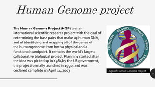 Human Genome project
11
The Human Genome Project (HGP) was an
international scientific research project with the goal of
determining the base pairs that make up human DNA,
and of identifying and mapping all of the genes of
the human genome from both a physical and a
functional standpoint. It remains the world's largest
collaborative biological project. Planning started after
the idea was picked up in 1984 by the US government,
the project formally launched in 1990, and was
declared complete onApril 14, 2003 Logo of Human Genome Project
 
