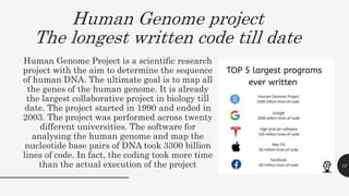 Human Genome Project is a scientific research
project with the aim to determine the sequence
of human DNA. The ultimate goal is to map all
the genes of the human genome. It is already
the largest collaborative project in biology till
date. The project started in 1990 and ended in
2003. The project was performed across twenty
different universities. The software for
analysing the human genome and map the
nucleotide base pairs of DNA took 3300 billion
lines of code. In fact, the coding took more time
than the actual execution of the project 12
Human Genome project
The longest written code till date
 