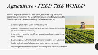 Agriculture : FEED THE WORLD
• Generating higher crop yields with fewer inputs;
• Lowering volumes of agricultural chemicals required by crops-limiting the run-off of these
products into the environment;
• Using biotech crops that need fewer applications of pesticides and that allow farmers to reduce
tilling farmland;
• Developing crops with enhanced nutrition profiles that solve vitamin and nutrient deficiencies;
• Producing foods free of allergens and toxins such as mycotoxin;
• Improving food and crop oil content to help improve cardiovascular health. 5
Biotech improves crop insect resistance, enhances crop herbicide
tolerance and facilitates the use of more environmentally sustainable
farming practices. Biotech is helping to feed the world by:
 