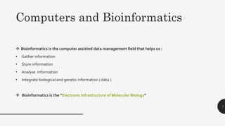  Bioinformatics is the computer assisted data management field that helps us :
• Gather information
• Store information
• Analyse information
• Integrate biological and genetic information ( data )
 Bioinformatics is the “Electronic Infrastructure of Molecular Biology”
7
Computers and Bioinformatics
 