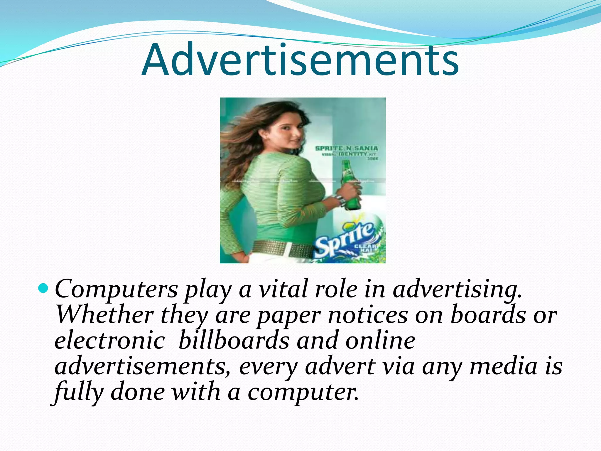 Advertisements



 Computers play a vital role in advertising.
 Whether they are paper notices on boards or
 electronic billboards and online
 advertisements, every advert via any media is
 fully done with a computer.
 