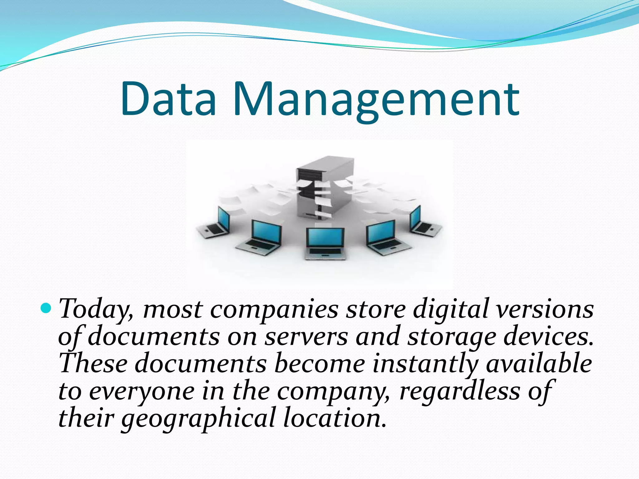 Data Management


 Today, most companies store digital versions
 of documents on servers and storage devices.
 These documents become instantly available
 to everyone in the company, regardless of
 their geographical location.
 