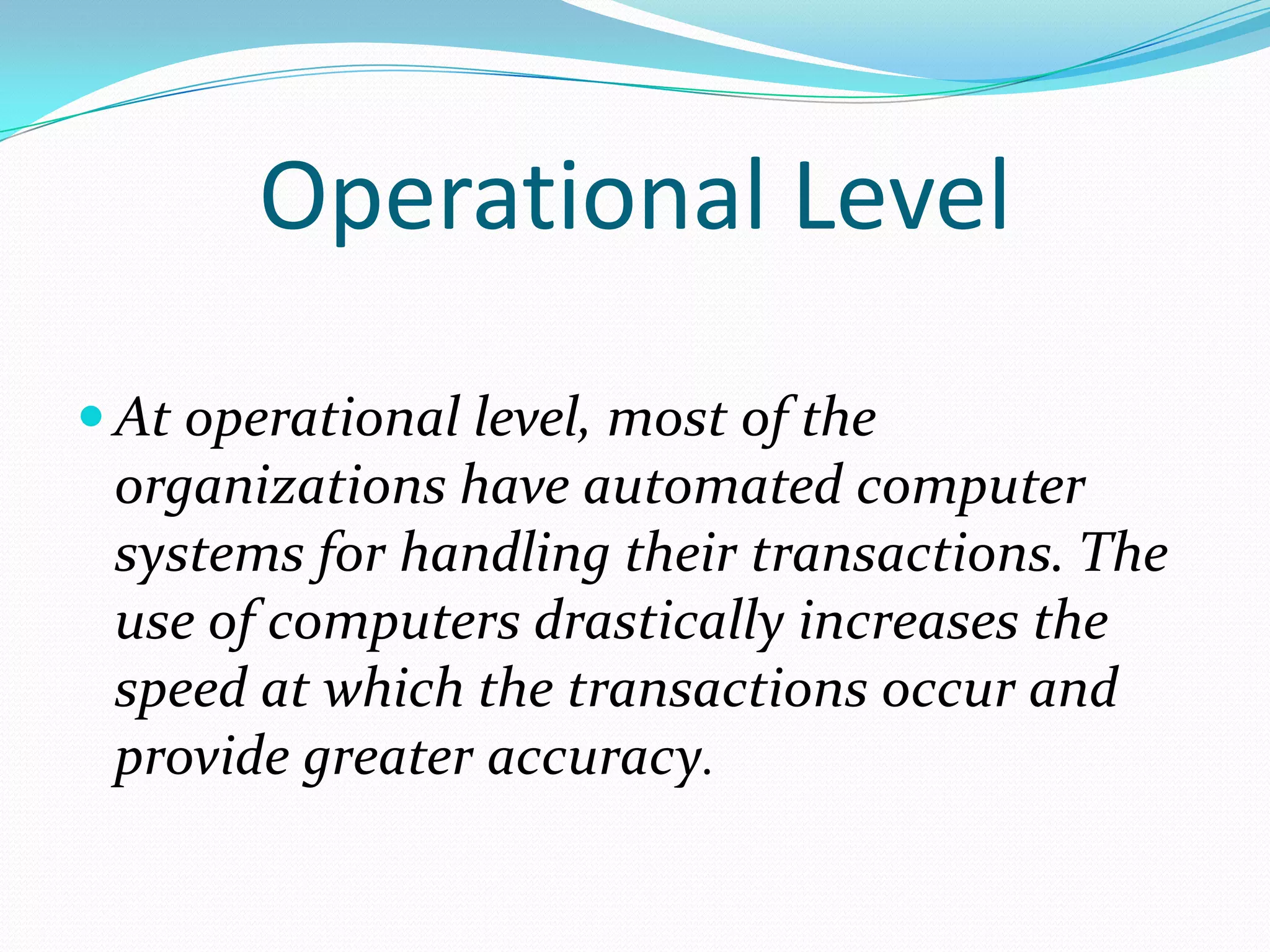 Operational Level
 At operational level, most of the
 organizations have automated computer
 systems for handling their transactions. The
 use of computers drastically increases the
 speed at which the transactions occur and
 provide greater accuracy.
 