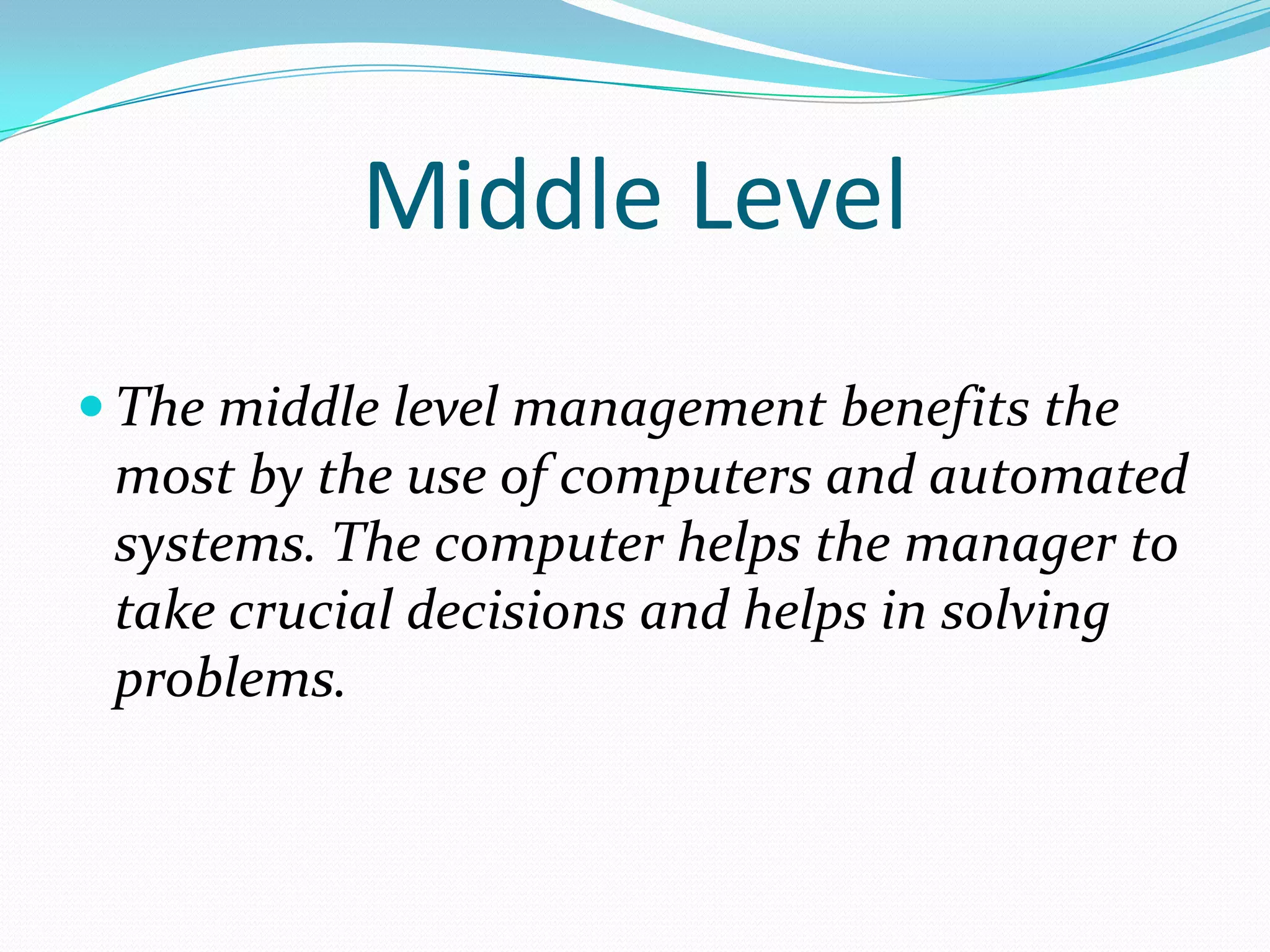 Middle Level
 The middle level management benefits the
 most by the use of computers and automated
 systems. The computer helps the manager to
 take crucial decisions and helps in solving
 problems.
 