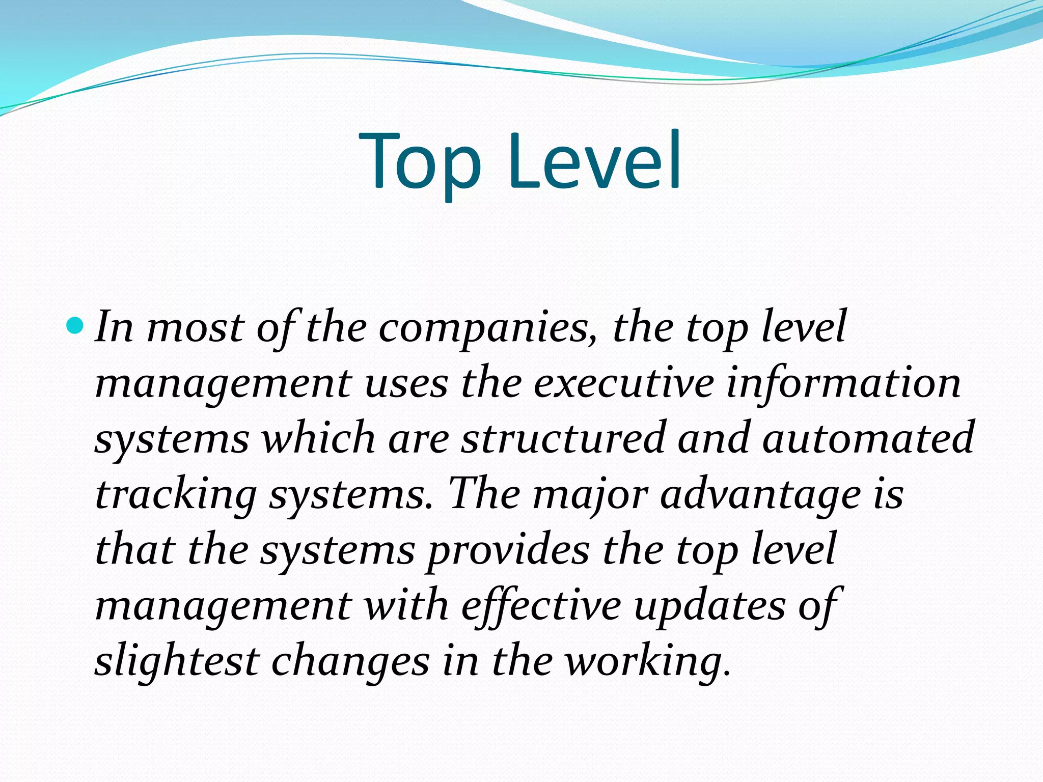 Top Level
 In most of the companies, the top level
 management uses the executive information
 systems which are structured and automated
 tracking systems. The major advantage is
 that the systems provides the top level
 management with effective updates of
 slightest changes in the working.
 