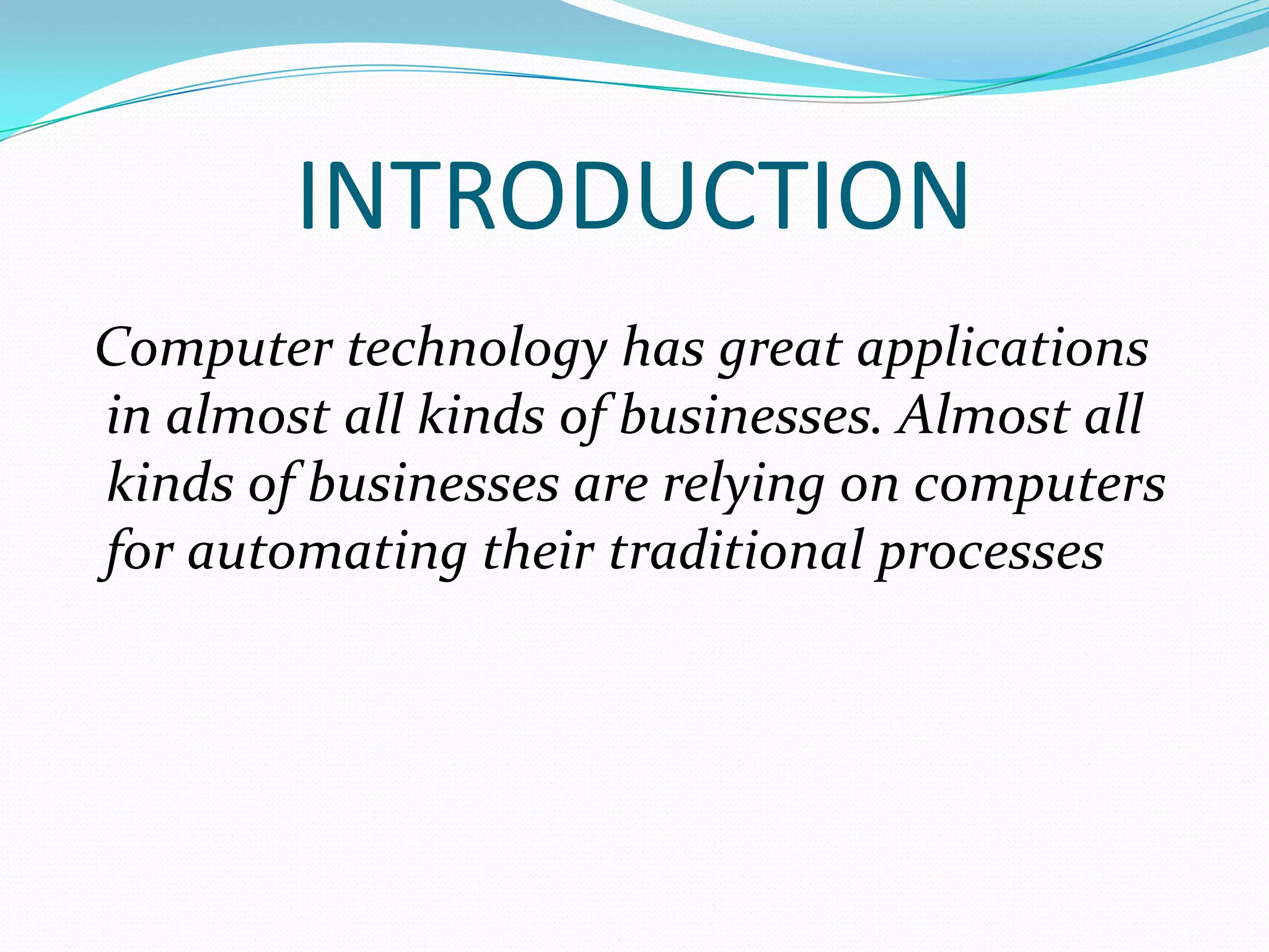 INTRODUCTION
Computer technology has great applications
in almost all kinds of businesses. Almost all
kinds of businesses are relying on computers
for automating their traditional processes
 
