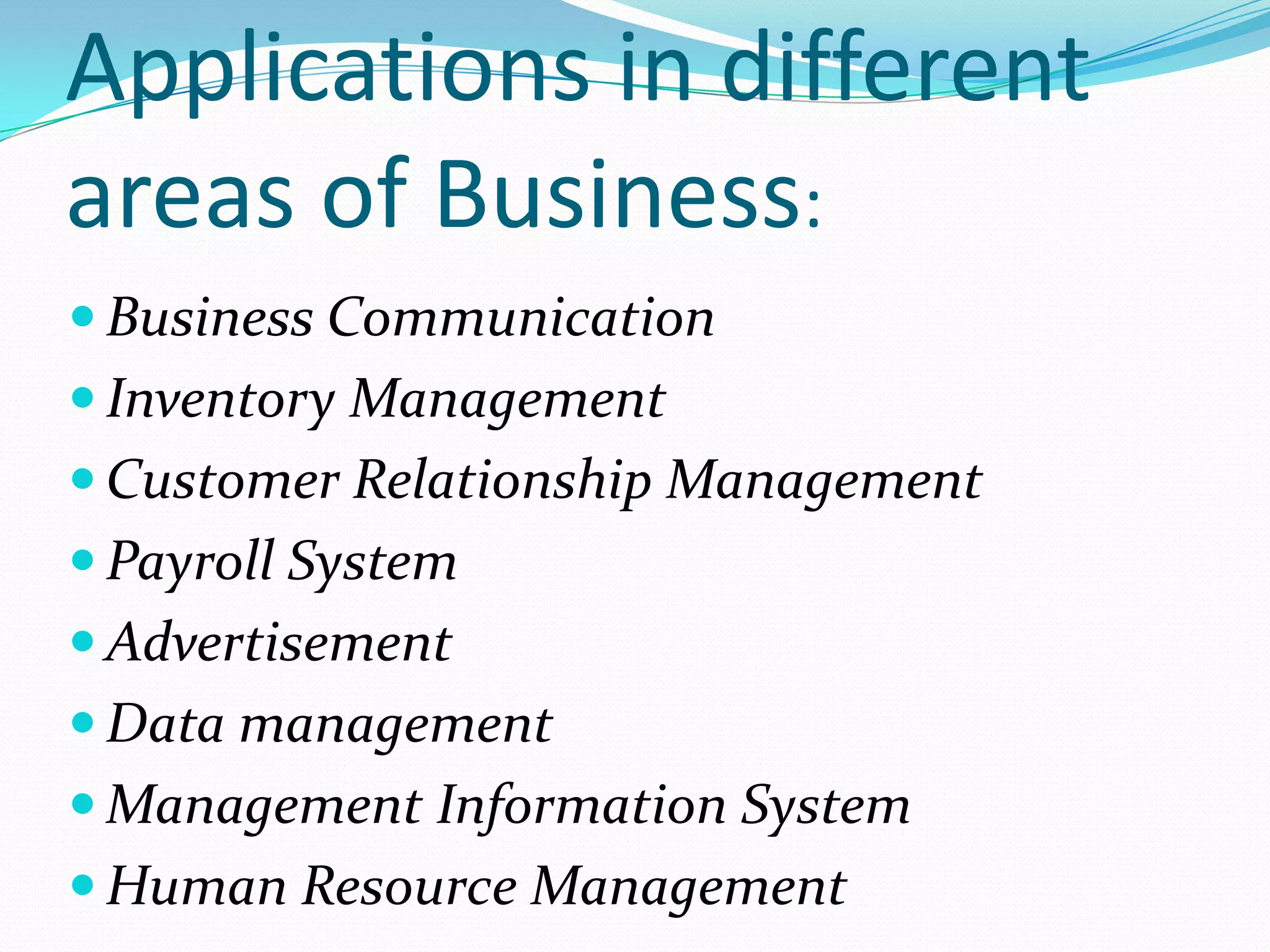 Applications in different
areas of Business:
 Business Communication
 Inventory Management
 Customer Relationship Management
 Payroll System
 Advertisement
 Data management
 Management Information System
 Human Resource Management
 