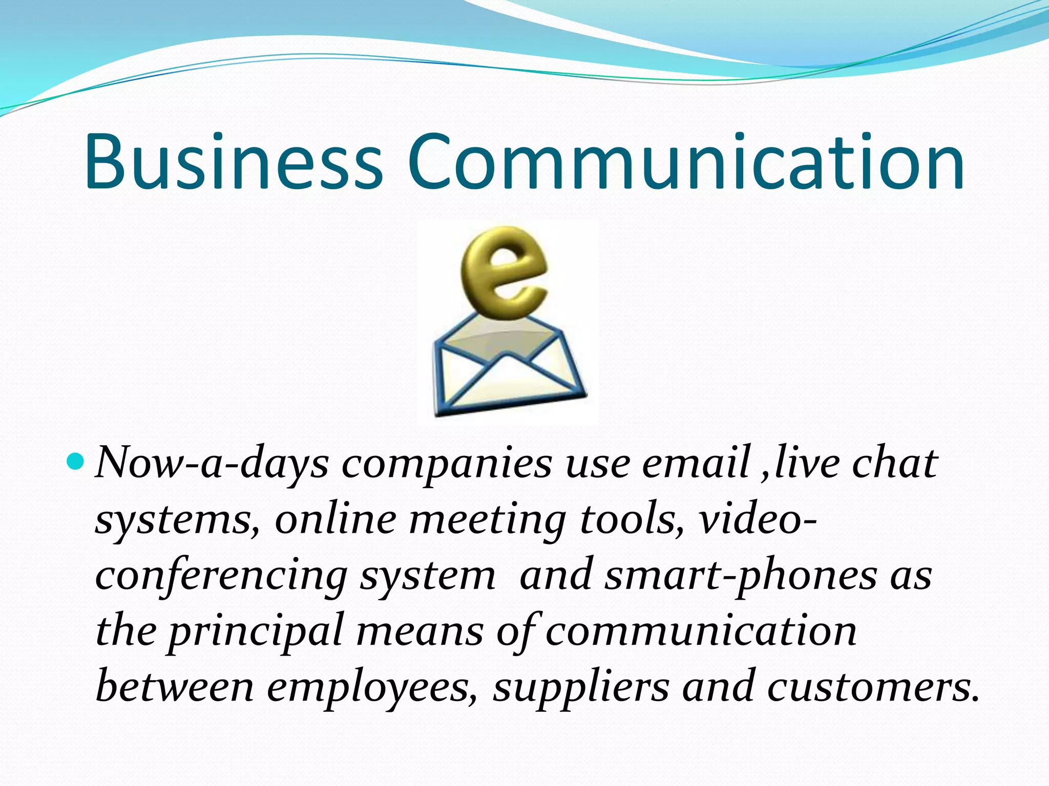 Business Communication


 Now-a-days companies use email ,live chat
 systems, online meeting tools, video-
 conferencing system and smart-phones as
 the principal means of communication
 between employees, suppliers and customers.
 