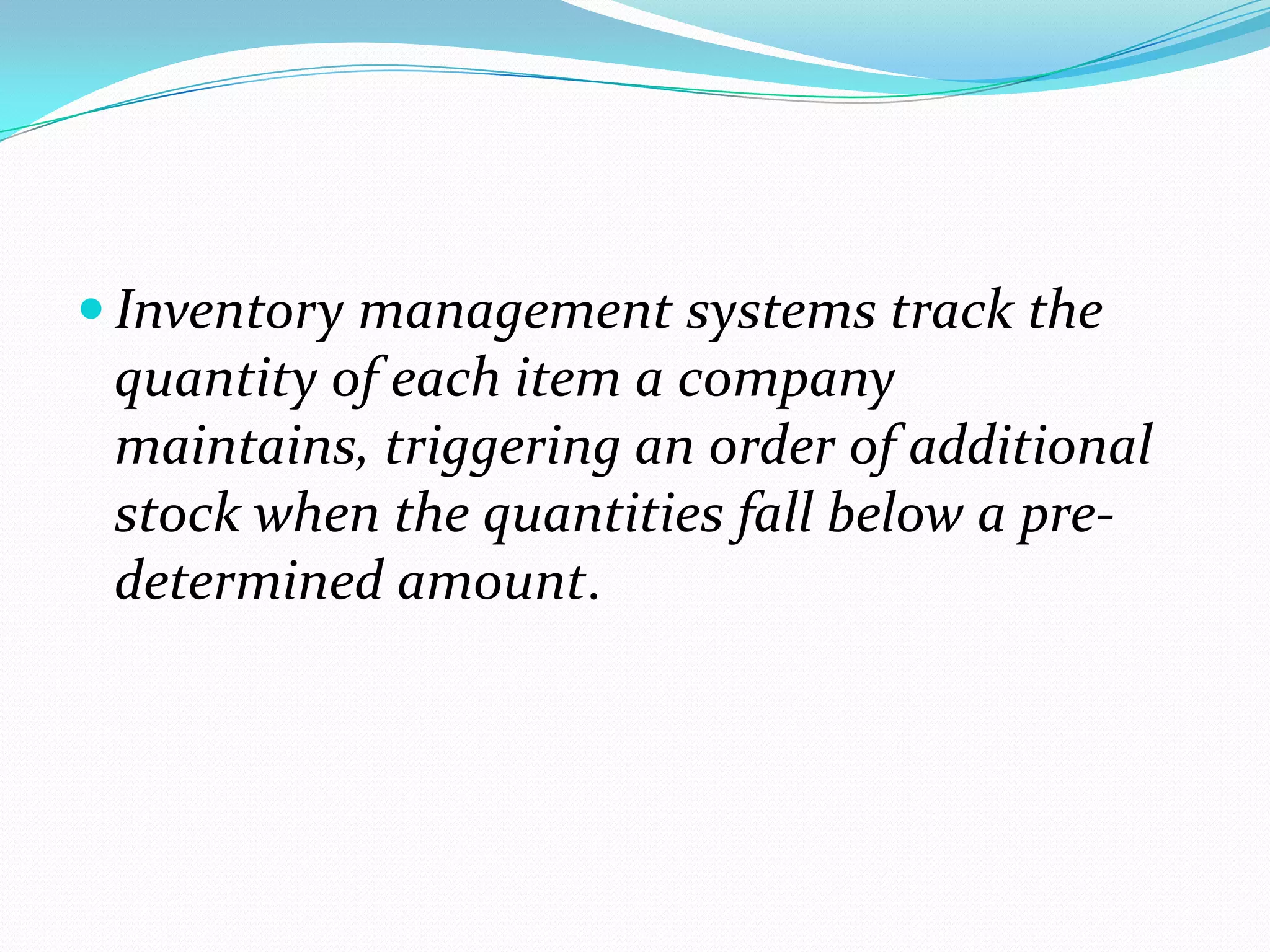  Inventory management systems track the
 quantity of each item a company
 maintains, triggering an order of additional
 stock when the quantities fall below a pre-
 determined amount.
 